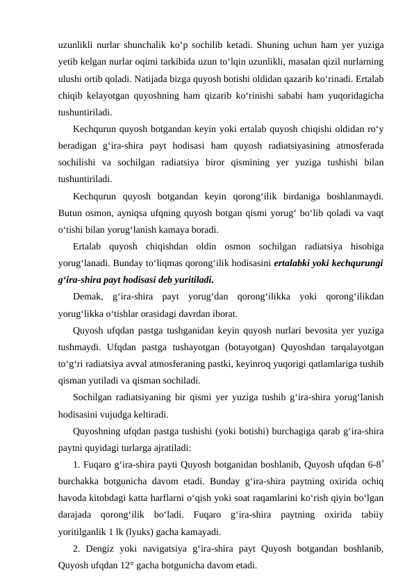 uzunlikli nurlar shunchalik ko‘p sochilib ketadi. Shuning uchun ham yer yuziga
yetib kelgan nurlar oqimi tarkibida uzun to‘lqin uzunlikli, masalan qizil nurlarning
ulushi ortib qoladi. Natijada bizga quyosh botishi oldidan qazarib ko‘rinadi. Ertalab
chiqib kelayotgan quyoshning ham qizarib ko‘rinishi sababi ham yuqoridagicha
tushuntiriladi.
Kechqurun quyosh botgandan keyin yoki ertalab quyosh chiqishi oldidan ro‘y
beradigan  g‘ira-shira  payt  hodisasi  ham  quyosh  radiatsiyasining  atmosferada
sochilishi  va  sochilgan  radiatsiya  biror  qismining  yer  yuziga  tushishi  bilan
tushuntiriladi.
Kechqurun  quyosh  botgandan  keyin  qorong‘ilik  birdaniga  boshlanmaydi.
Butun osmon, ayniqsa ufqning quyosh botgan qismi yorug‘ bo‘lib qoladi va vaqt
o‘tishi bilan yorug‘lanish kamaya boradi.
Ertalab  quyosh  chiqishdan  oldin  osmon  sochilgan  radiatsiya  hisobiga
yorug‘lanadi. Bunday to‘liqmas qorong‘ilik hodisasini ertalabki yoki kechqurungi
g‘ira-shira payt hodisasi deb yuritiladi.
Demak,  g‘ira-shira  payt  yorug‘dan  qorong‘ilikka  yoki  qorong‘ilikdan
yorug‘likka o‘tishlar orasidagi davrdan iborat.
Quyosh ufqdan pastga tushganidan keyin quyosh nurlari bevosita yer yuziga
tushmaydi.  Ufqdan  pastga  tushayotgan  (botayotgan)  Quyoshdan  tarqalayotgan
to‘g‘ri radiatsiya avval atmosferaning pastki, keyinroq yuqorigi qatlamlariga tushib
qisman yutiladi va qisman sochiladi.
Sochilgan radiatsiyaning bir qismi yer yuziga tushib g‘ira-shira yorug‘lanish
hodisasini vujudga keltiradi.
Quyoshning ufqdan pastga tushishi (yoki botishi) burchagiga qarab g‘ira-shira
paytni quyidagi turlarga ajratiladi:
1. Fuqaro g‘ira-shira payti Quyosh botganidan boshlanib, Quyosh ufqdan 6-8°
burchakka botgunicha davom etadi. Bunday g‘ira-shira paytning oxirida ochiq
havoda kitobdagi katta harflarni o‘qish yoki soat raqamlarini ko‘rish qiyin bo‘lgan
darajada  qorong‘ilik  bo‘ladi.  Fuqaro  g‘ira-shira  paytning  oxirida  tabiiy
yoritilganlik 1 lk (lyuks) gacha kamayadi.
2.  Dengiz  yoki  navigatsiya  g‘ira-shira  payt  Quyosh  botgandan  boshlanib,
Quyosh ufqdan 12° gacha botgunicha davom etadi.
