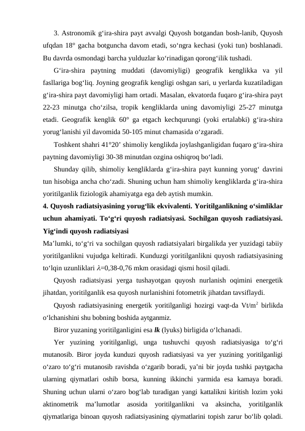 3. Astronomik g‘ira-shira payt avvalgi Quyosh botgandan bosh-lanib, Quyosh
ufqdan 18° gacha botguncha davom etadi, so‘ngra kechasi (yoki tun) boshlanadi.
Bu davrda osmondagi barcha yulduzlar ko‘rinadigan qorong‘ilik tushadi.
G‘ira-shira  paytning  muddati  (davomiyligi)  geografik  kenglikka  va  yil
fasllariga bog‘liq. Joyning geografik kengligi oshgan sari, u yerlarda kuzatiladigan
g‘ira-shira payt davomiyligi ham ortadi. Masalan, ekvatorda fuqaro g‘ira-shira payt
22-23 minutga cho‘zilsa, tropik kengliklarda uning davomiyligi 25-27 minutga
etadi. Geografik kenglik 60° ga etgach kechqurungi (yoki ertalabki) g‘ira-shira
yorug‘lanishi yil davomida 50-105 minut chamasida o‘zgaradi.
Toshkent shahri 41°20’ shimoliy kenglikda joylashganligidan fuqaro g‘ira-shira
paytning davomiyligi 30-38 minutdan ozgina oshiqroq bo‘ladi.
Shunday qilib, shimoliy kengliklarda g‘ira-shira payt kunning yorug‘ davrini
tun hisobiga ancha cho‘zadi. Shuning uchun ham shimoliy kengliklarda g‘ira-shira
yoritilganlik fiziologik ahamiyatga ega deb aytish mumkin.
4. Quyosh radiatsiyasining yorug‘lik ekvivalenti. Yoritilganlikning o‘simliklar
uchun ahamiyati. To‘g‘ri quyosh radiatsiyasi. Sochilgan quyosh radiatsiyasi.
Yig‘indi quyosh radiatsiyasi
Ma’lumki, to‘g‘ri va sochilgan quyosh radiatsiyalari birgalikda yer yuzidagi tabiiy
yoritilganlikni vujudga keltiradi. Kunduzgi yoritilganlikni quyosh radiatsiyasining
to‘lqin uzunliklari l=0,38-0,76 mkm orasidagi qismi hosil qiladi.
Quyosh radiatsiyasi  yerga tushayotgan  quyosh nurlanish oqimini energetik
jihatdan, yoritilganlik esa quyosh nurlanishini fotometrik jihatdan tavsiflaydi.
Quyosh radiatsiyasining energetik yoritilganligi hozirgi vaqt-da Vt/m2 birlikda
o‘lchanishini shu bobning boshida aytganmiz.
Biror yuzaning yoritilganligini esa lk (lyuks) birligida o‘lchanadi.
Yer  yuzining  yoritilganligi,  unga  tushuvchi  quyosh  radiatsiyasiga  to‘g‘ri
mutanosib. Biror joyda kunduzi quyosh radiatsiyasi va yer yuzining yoritilganligi
o‘zaro to‘g‘ri mutanosib ravishda o‘zgarib boradi, ya’ni bir joyda tushki paytgacha
ularning  qiymatlari  oshib  borsa,  kunning  ikkinchi  yarmida  esa  kamaya  boradi.
Shuning uchun ularni o‘zaro bog‘lab turadigan yangi kattalikni kiritish lozim yoki
aktinometrik  ma’lumotlar  asosida  yoritilganlikni  va  aksincha,  yoritilganlik
qiymatlariga binoan quyosh radiatsiyasining qiymatlarini topish zarur bo‘lib qoladi.
