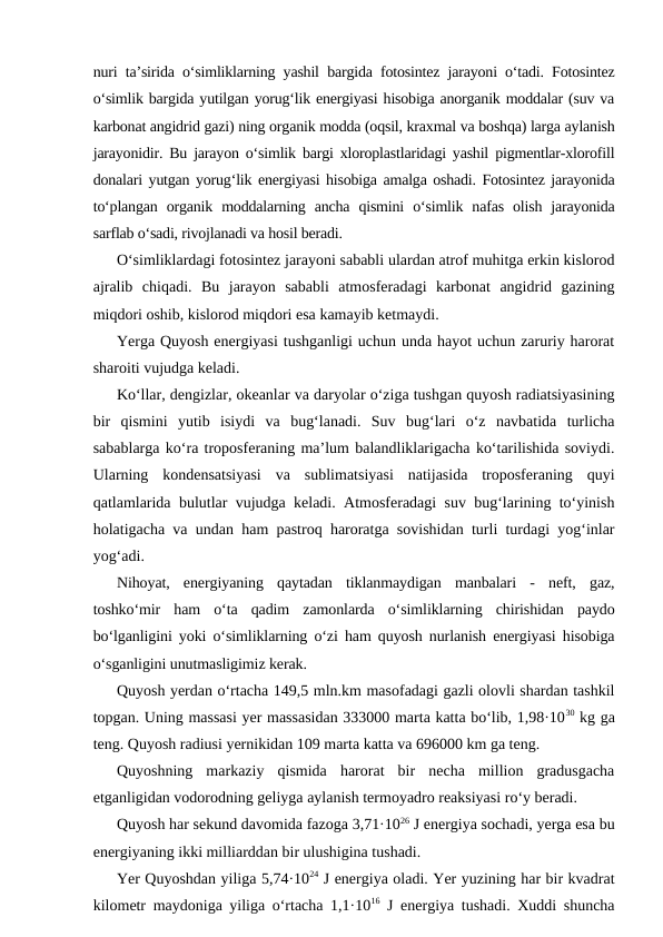 nuri ta’sirida o‘simliklarning yashil bargida fotosintez jarayoni o‘tadi. Fotosintez
o‘simlik bargida yutilgan yorug‘lik energiyasi hisobiga anorganik moddalar (suv va
karbonat angidrid gazi) ning organik modda (oqsil, kraxmal va boshqa) larga aylanish
jarayonidir. Bu jarayon o‘simlik bargi xloroplastlaridagi yashil pigmentlar-xlorofill
donalari yutgan yorug‘lik energiyasi hisobiga amalga oshadi. Fotosintez jarayonida
to‘plangan  organik  moddalarning  ancha  qismini  o‘simlik  nafas  olish  jarayonida
sarflab o‘sadi, rivojlanadi va hosil beradi.
O‘simliklardagi fotosintez jarayoni sababli ulardan atrof muhitga erkin kislorod
ajralib  chiqadi.  Bu  jarayon  sababli  atmosferadagi  karbonat  angidrid  gazining
miqdori oshib, kislorod miqdori esa kamayib ketmaydi.
Yerga Quyosh energiyasi tushganligi uchun unda hayot uchun zaruriy harorat
sharoiti vujudga keladi.
Ko‘llar, dengizlar, okeanlar va daryolar o‘ziga tushgan quyosh radiatsiyasining
bir  qismini  yutib  isiydi  va  bug‘lanadi.  Suv  bug‘lari  o‘z  navbatida  turlicha
sabablarga ko‘ra troposferaning ma’lum balandliklarigacha ko‘tarilishida soviydi.
Ularning  kondensatsiyasi  va  sublimatsiyasi  natijasida  troposferaning  quyi
qatlamlarida bulutlar vujudga keladi. Atmosferadagi suv bug‘larining to‘yinish
holatigacha va undan ham pastroq haroratga sovishidan turli turdagi yog‘inlar
yog‘adi.
Nihoyat,  energiyaning  qaytadan  tiklanmaydigan  manbalari  -  neft,  gaz,
toshko‘mir  ham  o‘ta  qadim  zamonlarda  o‘simliklarning  chirishidan  paydo
bo‘lganligini yoki o‘simliklarning o‘zi ham quyosh nurlanish energiyasi hisobiga
o‘sganligini unutmasligimiz kerak.
Quyosh yerdan o‘rtacha 149,5 mln.km masofadagi gazli olovli shardan tashkil
topgan. Uning massasi yer massasidan 333000 marta katta bo‘lib, 1,98·1030 kg ga
teng. Quyosh radiusi yernikidan 109 marta katta va 696000 km ga teng.
Quyoshning  markaziy  qismida  harorat  bir  necha  million  gradusgacha
etganligidan vodorodning geliyga aylanish termoyadro reaksiyasi ro‘y beradi.
Quyosh har sekund davomida fazoga 3,71·1026 J energiya sochadi, yerga esa bu
energiyaning ikki milliarddan bir ulushigina tushadi.
Yer Quyoshdan yiliga 5,74·1024 J energiya oladi. Yer yuzining har bir kvadrat
kilometr maydoniga yiliga o‘rtacha 1,1·1016 J energiya tushadi. Xuddi shuncha
