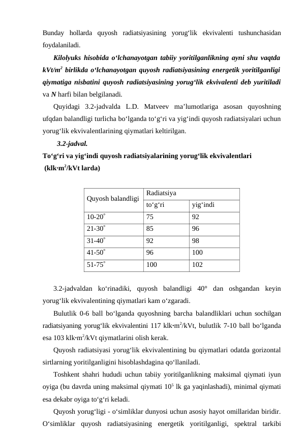 Bunday  hollarda  quyosh  radiatsiyasining  yorug‘lik  ekvivalenti  tushunchasidan
foydalaniladi.
Kilolyuks hisobida o‘lchanayotgan tabiiy yoritilganlikning ayni shu vaqtda
kVt/m2 birlikda o‘lchanayotgan quyosh radiatsiyasining energetik yoritilganligi
qiymatiga nisbatini quyosh radiatsiyasining yorug‘lik ekvivalenti deb yuritiladi
va N harfi bilan belgilanadi.
Quyidagi  3.2-jadvalda  L.D.  Matveev  ma’lumotlariga  asosan  quyoshning
ufqdan balandligi turlicha bo‘lganda to‘g‘ri va yig‘indi quyosh radiatsiyalari uchun
yorug‘lik ekvivalentlarining qiymatlari keltirilgan.
3.2-jadval.
To‘g‘ri va yig‘indi quyosh radiatsiyalarining yorug‘lik ekvivalentlari
 (klk∙m2/kVt larda)
Quyosh balandligi
Radiatsiya
to‘g‘ri
yig‘indi
10-20°
75
92
21-30°
85
96
31-40°
92
98
41-50°
96
100
51-75°
100
102
3.2-jadvaldan  ko‘rinadiki,  quyosh  balandligi  40°  dan  oshgandan  keyin
yorug‘lik ekvivalentining qiymatlari kam o‘zgaradi.
Bulutlik 0-6 ball bo‘lganda quyoshning barcha balandliklari  uchun sochilgan
radiatsiyaning yorug‘lik ekvivalentini 117 klk∙m2/kVt, bulutlik 7-10 ball bo‘lganda
esa 103 klk∙m2/kVt qiymatlarini olish kerak.
Quyosh radiatsiyasi yorug‘lik ekvivalentining bu qiymatlari odatda gorizontal
sirtlarning yoritilganligini hisoblashdagina qo‘llaniladi.
Toshkent shahri hududi uchun tabiiy yoritilganlikning maksimal qiymati iyun
oyiga (bu davrda uning maksimal qiymati 105 lk ga yaqinlashadi), minimal qiymati
esa dekabr oyiga to‘g‘ri keladi.
Quyosh yorug‘ligi - o‘simliklar dunyosi uchun asosiy hayot omillaridan biridir.
O‘simliklar  quyosh  radiatsiyasining  energetik  yoritilganligi,  spektral  tarkibi
