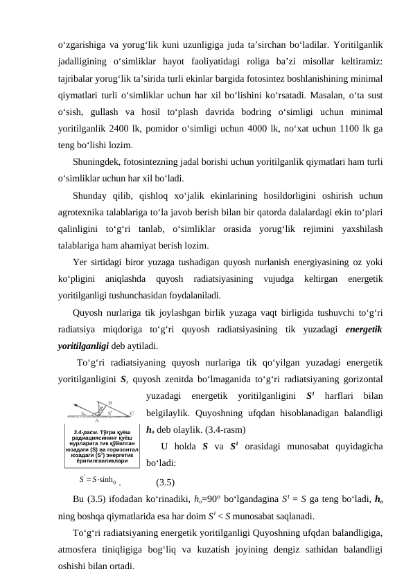 o‘zgarishiga va yorug‘lik kuni uzunligiga juda ta’sirchan bo‘ladilar. Yoritilganlik
jadalligining  o‘simliklar  hayot  faoliyatidagi  roliga  ba’zi  misollar  keltiramiz:
tajribalar yorug‘lik ta’sirida turli ekinlar bargida fotosintez boshlanishining minimal
qiymatlari turli o‘simliklar uchun har xil bo‘lishini ko‘rsatadi. Masalan, o‘ta sust
o‘sish,  gullash  va  hosil  to‘plash  davrida  bodring  o‘simligi  uchun  minimal
yoritilganlik 2400 lk, pomidor o‘simligi uchun 4000 lk, no‘xat uchun 1100 lk ga
teng bo‘lishi lozim.
Shuningdek, fotosintezning jadal borishi uchun yoritilganlik qiymatlari ham turli
o‘simliklar uchun har xil bo‘ladi.
Shunday  qilib,  qishloq  xo‘jalik  ekinlarining  hosildorligini  oshirish  uchun
agrotexnika talablariga to‘la javob berish bilan bir qatorda dalalardagi ekin to‘plari
qalinligini  to‘g‘ri  tanlab,  o‘simliklar  orasida  yorug‘lik  rejimini  yaxshilash
talablariga ham ahamiyat berish lozim.
Yer sirtidagi biror yuzaga tushadigan quyosh nurlanish energiyasining oz yoki
ko‘pligini  aniqlashda  quyosh  radiatsiyasining  vujudga  keltirgan  energetik
yoritilganligi tushunchasidan foydalaniladi.
Quyosh nurlariga tik joylashgan birlik yuzaga vaqt birligida tushuvchi to‘g‘ri
radiatsiya  miqdoriga  to‘g‘ri  quyosh  radiatsiyasining  tik  yuzadagi  energetik
yoritilganligi deb aytiladi.
To‘g‘ri  radiatsiyaning  quyosh  nurlariga  tik  qo‘yilgan  yuzadagi  energetik
yoritilganligini  S, quyosh zenitda bo‘lmaganida to‘g‘ri radiatsiyaning gorizontal
yuzadagi  energetik  yoritilganligini
 S1 
harflari  bilan
belgilaylik. Quyoshning ufqdan hisoblanadigan balandligi
ho deb olaylik. (3.4-rasm)
U  holda  S va  S1 orasidagi  munosabat  quyidagicha
bo‘ladi:
S'=S⋅sinh0 .
(3.5)
Bu (3.5) ifodadan ko‘rinadiki, ho=90° bo‘lgandagina S1 = S ga teng bo‘ladi, ho
ning boshqa qiymatlarida esa har doim S1 < S munosabat saqlanadi.
To‘g‘ri radiatsiyaning energetik yoritilganligi Quyoshning ufqdan balandligiga,
atmosfera  tiniqligiga  bog‘liq  va  kuzatish  joyining  dengiz  sathidan  balandligi
oshishi bilan ortadi.
 
3.4-расм. Тўғри қуёш
радиациясининг қуёш
нурларига тик қўйилган
юзадаги (S) ва горизонтал
юзадаги (S1) энергетик
ёритилганликлари
