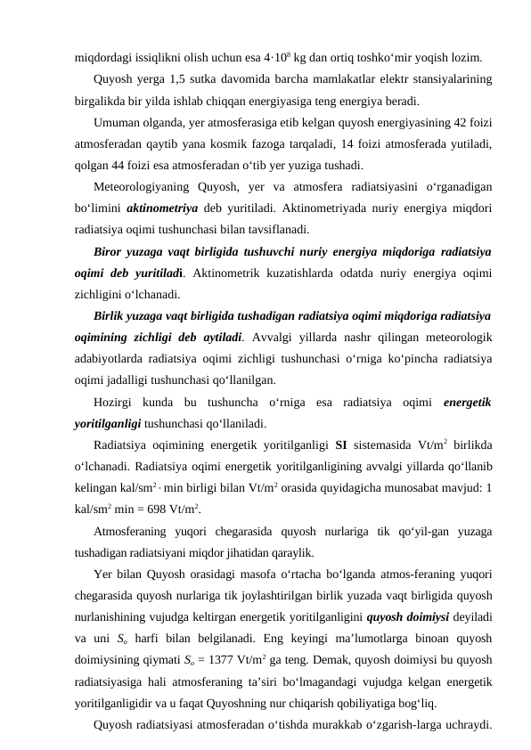 miqdordagi issiqlikni olish uchun esa 4·108 kg dan ortiq toshko‘mir yoqish lozim.
Quyosh yerga 1,5 sutka davomida barcha mamlakatlar elektr stansiyalarining
birgalikda bir yilda ishlab chiqqan energiyasiga teng energiya beradi.
Umuman olganda, yer atmosferasiga etib kelgan quyosh energiyasining 42 foizi
atmosferadan qaytib yana kosmik fazoga tarqaladi, 14 foizi atmosferada yutiladi,
qolgan 44 foizi esa atmosferadan o‘tib yer yuziga tushadi.
Meteorologiyaning  Quyosh,  yer  va  atmosfera  radiatsiyasini  o‘rganadigan
bo‘limini  aktinometriya deb yuritiladi. Aktinometriyada nuriy energiya miqdori
radiatsiya oqimi tushunchasi bilan tavsiflanadi.
Biror yuzaga vaqt birligida tushuvchi nuriy energiya miqdoriga  radiatsiya
oqimi deb yuritiladi. Aktinometrik kuzatishlarda  odatda nuriy energiya oqimi
zichligini o‘lchanadi.
Birlik yuzaga vaqt birligida tushadigan radiatsiya oqimi miqdoriga radiatsiya
oqimining  zichligi  deb  aytiladi. Avvalgi  yillarda  nashr  qilingan meteorologik
adabiyotlarda radiatsiya oqimi zichligi tushunchasi o‘rniga ko‘pincha radiatsiya
oqimi jadalligi tushunchasi qo‘llanilgan.
Hozirgi  kunda  bu  tushuncha  o‘rniga  esa  radiatsiya  oqimi  energetik
yoritilganligi tushunchasi qo‘llaniladi.
Radiatsiya oqimining energetik yoritilganligi  SI sistemasida Vt/m2 birlikda
o‘lchanadi. Radiatsiya oqimi energetik yoritilganligining avvalgi yillarda qo‘llanib
kelingan kal/sm2×min birligi bilan Vt/m2 orasida quyidagicha munosabat mavjud: 1
kal/sm2 min = 698 Vt/m2.
Atmosferaning  yuqori  chegarasida  quyosh  nurlariga  tik  qo‘yil-gan  yuzaga
tushadigan radiatsiyani miqdor jihatidan qaraylik.
Yer bilan Quyosh orasidagi masofa o‘rtacha bo‘lganda atmos-feraning yuqori
chegarasida quyosh nurlariga tik joylashtirilgan birlik yuzada vaqt birligida quyosh
nurlanishining vujudga keltirgan energetik yoritilganligini quyosh doimiysi deyiladi
va  uni  So harfi  bilan  belgilanadi.  Eng  keyingi  ma’lumotlarga  binoan  quyosh
doimiysining qiymati So = 1377 Vt/m2 ga teng. Demak, quyosh doimiysi bu quyosh
radiatsiyasiga hali atmosferaning ta’siri bo‘lmagandagi vujudga kelgan energetik
yoritilganligidir va u faqat Quyoshning nur chiqarish qobiliyatiga bog‘liq.
Quyosh radiatsiyasi atmosferadan o‘tishda murakkab o‘zgarish-larga uchraydi.
