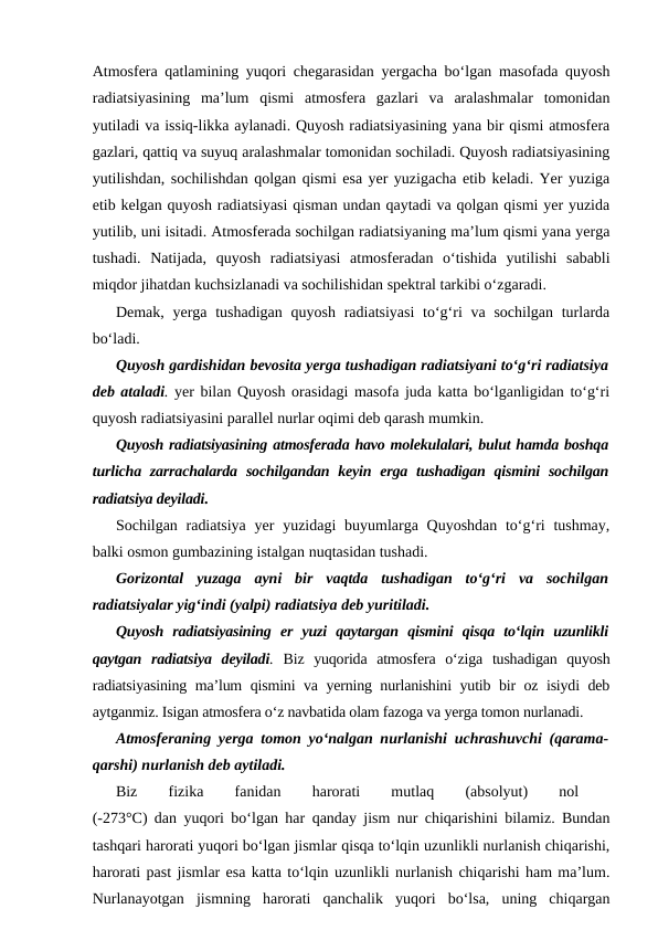 Atmosfera qatlamining yuqori chegarasidan yergacha bo‘lgan masofada quyosh
radiatsiyasining  ma’lum  qismi  atmosfera  gazlari  va  aralashmalar  tomonidan
yutiladi va issiq-likka aylanadi. Quyosh radiatsiyasining yana bir qismi atmosfera
gazlari, qattiq va suyuq aralashmalar tomonidan sochiladi. Quyosh radiatsiyasining
yutilishdan, sochilishdan qolgan qismi esa yer yuzigacha etib keladi. Yer yuziga
etib kelgan quyosh radiatsiyasi qisman undan qaytadi va qolgan qismi yer yuzida
yutilib, uni isitadi. Atmosferada sochilgan radiatsiyaning ma’lum qismi yana yerga
tushadi.  Natijada,  quyosh  radiatsiyasi  atmosferadan  o‘tishida  yutilishi  sababli
miqdor jihatdan kuchsizlanadi va sochilishidan spektral tarkibi o‘zgaradi.
Demak, yerga tushadigan  quyosh radiatsiyasi  to‘g‘ri  va sochilgan turlarda
bo‘ladi.
Quyosh gardishidan bevosita yerga tushadigan radiatsiyani to‘g‘ri radiatsiya
deb ataladi. yer bilan Quyosh orasidagi masofa juda katta bo‘lganligidan to‘g‘ri
quyosh radiatsiyasini parallel nurlar oqimi deb qarash mumkin.
Quyosh radiatsiyasining atmosferada havo molekulalari, bulut hamda boshqa
turlicha zarrachalarda  sochilgandan keyin erga  tushadigan qismini  sochilgan
radiatsiya deyiladi. 
Sochilgan radiatsiya  yer  yuzidagi  buyumlarga Quyoshdan  to‘g‘ri  tushmay,
balki osmon gumbazining istalgan nuqtasidan tushadi.
Gorizontal  yuzaga  ayni  bir  vaqtda  tushadigan  to‘g‘ri  va  sochilgan
radiatsiyalar yig‘indi (yalpi) radiatsiya deb yuritiladi.
Quyosh  radiatsiyasining  er  yuzi  qaytargan  qismini  qisqa  to‘lqin  uzunlikli
qaytgan  radiatsiya  deyiladi. Biz  yuqorida  atmosfera  o‘ziga  tushadigan  quyosh
radiatsiyasining ma’lum qismini va yerning nurlanishini yutib bir oz isiydi deb
aytganmiz. Isigan atmosfera o‘z navbatida olam fazoga va yerga tomon nurlanadi.
Atmosferaning yerga tomon yo‘nalgan nurlanishi uchrashuvchi (qarama-
qarshi) nurlanish deb aytiladi.
Biz
 
fizika
 
fanidan
 
harorati
 
mutlaq
 
(absolyut)
 
nol
 
(-273°C) dan yuqori bo‘lgan har qanday jism nur chiqarishini bilamiz. Bundan
tashqari harorati yuqori bo‘lgan jismlar qisqa to‘lqin uzunlikli nurlanish chiqarishi,
harorati past jismlar esa katta to‘lqin uzunlikli nurlanish chiqarishi ham ma’lum.
Nurlanayotgan  jismning  harorati  qanchalik  yuqori  bo‘lsa,  uning  chiqargan
