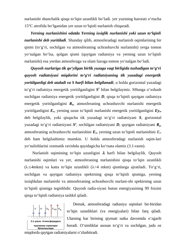 nurlanishi shunchalik qisqa to‘lqin uzunlikli bo‘ladi. yer yuzining harorati o‘rtacha
15°C atrofida bo‘lganidan yer uzun to‘lqinli nurlanish chiqaradi.
Yerning nurlanishini odatda Yerning issiqlik nurlanishi yoki uzun to‘lqinli
nurlanishi deb yuritiladi. Shunday qilib, atmosferadagi nurlanish oqimlarining bir
qismi (to‘g‘ri, sochilgan va atmosferaning uchrashuvchi nurlanishi) yerga tomon
yo‘nalgan  bo‘lsa,  qolgan  qismi  (qaytgan  radiatsiya  va  yerning  uzun  to‘lqinli
nurlanishi) esa yerdan atmosferaga va olam fazoga tomon yo‘nalgan bo‘ladi.
Quyosh nurlariga tik qo‘yilgan birlik yuzaga vaqt birligida tushadigan to‘g‘ri
quyosh  radiatsiyasi  miqdorini  to‘g‘ri  radiatsiyaning  tik  yuzadagi  energetik
yoritilganligi deb ataladi va S harfi bilan belgilanadi, u holda gorizontal yuzadagi
to‘g‘ri radiatsiya energetik yoritilganligini S1 bilan belgilaymiz. SHunga o‘xshash
sochilgan radiatsiya energetik yoritilganligini D, qisqa to‘lqinli qaytgan radiatsiya
energetik  yoritilganligini  Rq,  atmosferaning  uchrashuvchi  nurlanishi  energetik
yoritilganligini Ea, yerning uzun to‘lqinli nurlanishi energetik yoritilganligini Eyer
deb  belgilaylik,  yoki  qisqacha  tik  yuzadagi  to‘g‘ri  radiatsiyani  S,  gorizontal
yuzadagi to‘g‘ri radiatsiyani S1, sochilgan radiatsiyani D, qaytgan radiatsiyani Rq,
atmosferaning uchrashuvchi nurlanishini Ea, yerning uzun to‘lqinli nurlanishini Eer
deb  ham  belgilashimiz  mumkin.  U  holda  atmosferadagi  nurlanish  oqim-lari
yo‘nalishlarini sxematik ravishda quyidagicha ko‘rsata olamiz (3.1-rasm).
Nurlanish  oqimining  to‘lqin  uzunligini  l harfi  bilan  belgilaylik.  Quyosh
nurlanishi  oqimlari  va  yer,  atmosferaning  nurlanishini  qisqa  to‘lqin  uzunlikli
(l£4mkm) va katta to‘lqin uzunlikli (l>4 mkm) qismlarga ajratiladi. To‘g‘ri,
sochilgan  va  qaytgan  radiatsiya  spektrning  qisqa  to‘lqinli  qismiga,  yerning
issiqlikdan nurlanishi va atmosferaning uchrashuvchi nurlani-shi spektrning uzun
to‘lqinli qismiga tegishlidir. Quyosh radia-siyasi butun energiyasining 99 foizini
qisqa to‘lqinli radiatsiya tashkil qiladi.
Demak, atmosferadagi radiasiya oqimlari bir-biridan
to‘lqin  uzunliklari  (va  energiyalari)  bilan  farq  qiladi.
Ularning har  birining qiymati  sutka davomida o‘zgarib
boradi. O‘simliklar asosan to‘g‘ri va sochilgan, juda oz
miqdorda qaytgan radiatsiyalarni o‘zlashtiradi.
3.1–расм. Атмосферадаги
нурланиш оқимлари
йўналишлари
