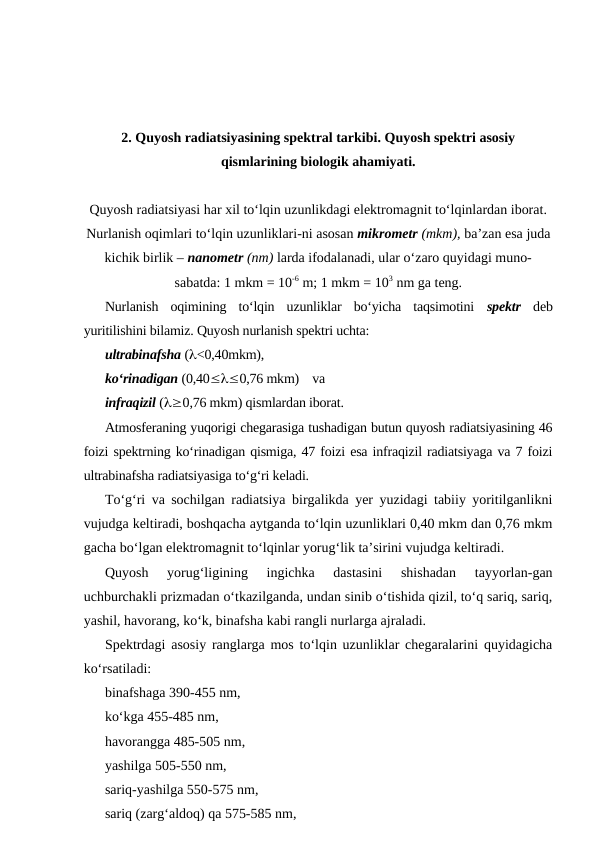 2. Quyosh radiatsiyasining spektral tarkibi. Quyosh spektri asosiy
qismlarining biologik ahamiyati.
Quyosh radiatsiyasi har xil to‘lqin uzunlikdagi elektromagnit to‘lqinlardan iborat.
Nurlanish oqimlari to‘lqin uzunliklari-ni asosan mikrometr (mkm), ba’zan esa juda
kichik birlik – nanometr (nm) larda ifodalanadi, ular o‘zaro quyidagi muno-
sabatda: 1 mkm = 10-6 m; 1 mkm = 103 nm ga teng.
Nurlanish  oqimining  to‘lqin  uzunliklar  bo‘yicha  taqsimotini  spektr deb
yuritilishini bilamiz. Quyosh nurlanish spektri uchta: 
ultrabinafsha (l<0,40mkm), 
ko‘rinadigan (0,40£l£0,76 mkm)    va 
infraqizil (l³0,76 mkm) qismlardan iborat.
Atmosferaning yuqorigi chegarasiga tushadigan butun quyosh radiatsiyasining 46
foizi spektrning ko‘rinadigan qismiga, 47 foizi esa infraqizil radiatsiyaga va 7 foizi
ultrabinafsha radiatsiyasiga to‘g‘ri keladi.
To‘g‘ri va sochilgan radiatsiya birgalikda yer yuzidagi tabiiy yoritilganlikni
vujudga keltiradi, boshqacha aytganda to‘lqin uzunliklari 0,40 mkm dan 0,76 mkm
gacha bo‘lgan elektromagnit to‘lqinlar yorug‘lik ta’sirini vujudga keltiradi.
Quyosh  yorug‘ligining  ingichka  dastasini  shishadan  tayyorlan-gan
uchburchakli prizmadan o‘tkazilganda, undan sinib o‘tishida qizil, to‘q sariq, sariq,
yashil, havorang, ko‘k, binafsha kabi rangli nurlarga ajraladi.
Spektrdagi asosiy ranglarga mos to‘lqin uzunliklar chegaralarini quyidagicha
ko‘rsatiladi:
binafshaga 390-455 nm,
ko‘kga 455-485 nm,
havorangga 485-505 nm,
yashilga 505-550 nm,
sariq-yashilga 550-575 nm,
sariq (zarg‘aldoq) qa 575-585 nm,
