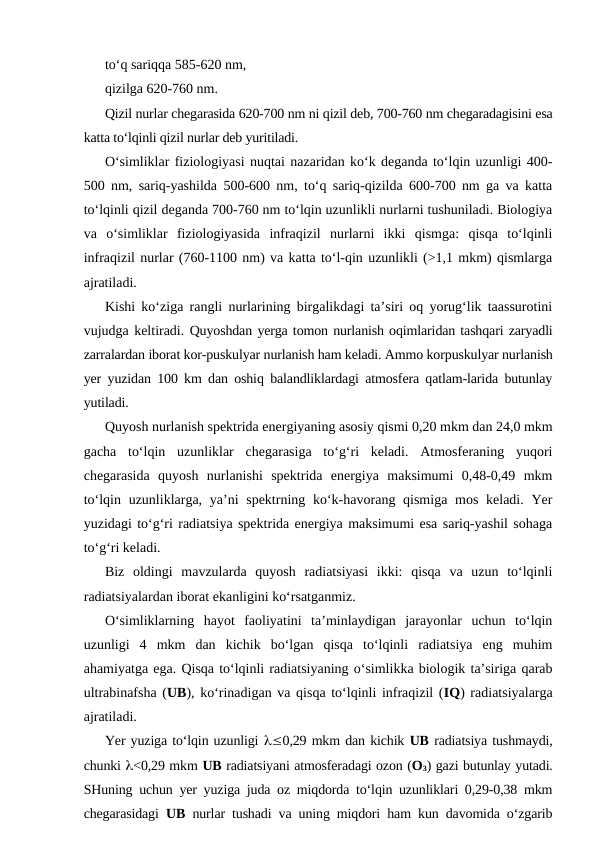 to‘q sariqqa 585-620 nm,
qizilga 620-760 nm.
Qizil nurlar chegarasida 620-700 nm ni qizil deb, 700-760 nm chegaradagisini esa
katta to‘lqinli qizil nurlar deb yuritiladi.
O‘simliklar fiziologiyasi nuqtai nazaridan ko‘k deganda to‘lqin uzunligi 400-
500 nm, sariq-yashilda 500-600 nm, to‘q sariq-qizilda 600-700 nm ga va katta
to‘lqinli qizil deganda 700-760 nm to‘lqin uzunlikli nurlarni tushuniladi. Biologiya
va  o‘simliklar  fiziologiyasida  infraqizil  nurlarni  ikki  qismga:  qisqa  to‘lqinli
infraqizil nurlar (760-1100 nm) va katta to‘l-qin uzunlikli (>1,1 mkm) qismlarga
ajratiladi.
Kishi ko‘ziga rangli nurlarining birgalikdagi ta’siri oq yorug‘lik taassurotini
vujudga keltiradi. Quyoshdan yerga tomon nurlanish oqimlaridan tashqari zaryadli
zarralardan iborat kor-puskulyar nurlanish ham keladi. Ammo korpuskulyar nurlanish
yer yuzidan 100 km dan oshiq balandliklardagi atmosfera qatlam-larida butunlay
yutiladi.
Quyosh nurlanish spektrida energiyaning asosiy qismi 0,20 mkm dan 24,0 mkm
gacha  to‘lqin  uzunliklar  chegarasiga  to‘g‘ri  keladi.  Atmosferaning  yuqori
chegarasida  quyosh  nurlanishi  spektrida  energiya  maksimumi  0,48-0,49  mkm
to‘lqin uzunliklarga, ya’ni  spektrning ko‘k-havorang qismiga mos  keladi. Yer
yuzidagi to‘g‘ri radiatsiya spektrida energiya maksimumi esa sariq-yashil sohaga
to‘g‘ri keladi.
Biz  oldingi  mavzularda  quyosh  radiatsiyasi  ikki:  qisqa  va  uzun  to‘lqinli
radiatsiyalardan iborat ekanligini ko‘rsatganmiz.
O‘simliklarning  hayot  faoliyatini  ta’minlaydigan  jarayonlar  uchun  to‘lqin
uzunligi  4  mkm  dan  kichik  bo‘lgan  qisqa  to‘lqinli  radiatsiya  eng  muhim
ahamiyatga ega. Qisqa to‘lqinli radiatsiyaning o‘simlikka biologik ta’siriga qarab
ultrabinafsha (UB), ko‘rinadigan va qisqa to‘lqinli infraqizil (IQ) radiatsiyalarga
ajratiladi.
Yer yuziga to‘lqin uzunligi l£0,29 mkm dan kichik UB radiatsiya tushmaydi,
chunki l<0,29 mkm UB radiatsiyani atmosferadagi ozon (O3) gazi butunlay yutadi.
SHuning uchun yer yuziga juda oz miqdorda to‘lqin uzunliklari 0,29-0,38 mkm
chegarasidagi  UB nurlar tushadi va uning miqdori ham kun davomida o‘zgarib
