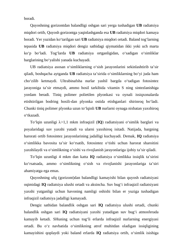 boradi.
Quyoshning gorizontdan balandligi oshgan sari yerga tushadigan UB radiatsiya
miqdori ortib, Quyosh gorizontga yaqinlashganda esa UB radiatsiya miqdori kamaya
boradi. Yer yuzidan ko‘tarilgan sari UB radiatsiya miqdori ortadi. Baland tog‘larning
tepasida  UB radiatsiya miqdori dengiz sathidagi qiymatidan ikki yoki uch marta
ko‘p  bo‘ladi.  Tog‘larda  UB radiatsiya  ortganligidan,  o‘sadigan  o‘simliklar
barglarining bo‘yalishi yanada kuchayadi.
UB radiatsiya asosan o‘simliklarning o‘sish jarayonlarini sekinlashtirib ta’sir
qiladi, boshqacha aytganda UB radiatsiya ta’sirida o‘simliklarning bo‘yi juda ham
cho‘zilib  ketmaydi.  Ultrabinafsha  nurlar  yashil  bargda  o‘tadigan  fotosintez
jarayoniga ta’sir etmaydi, ammo hosil tarkibida vitamin S ning  sintezlanishiga
yordam  beradi.  Tiniq  polimer  polietilen  plyonkasi  va  oynali  issiqxonalarda
etishtirilgan  bodring  hosili-dan  plyonka  ostida  etishganlari  shirinroq  bo‘ladi.
Chunki tiniq polimer plyonka uzun to‘lqinli UB nurlarni oynaga nisbatan yaxshiroq
o‘tkazadi.
To‘lqin uzunligi  l>1,1 mkm infraqizil (IQ) radiatsiyani o‘simlik barglari va
poyalaridagi suv yaxshi  yutadi va ularni  yaxshiroq isitadi. Natijada, bargning
harorati ortib fotosintez jarayonlarining jadalligi kuchayadi. Demak, IQ radiatsiya
o‘simlikka  bavosita  ta’sir  ko‘rsatib,  fotosintez  o‘tishi  uchun harorat  sharoitini
yaxshilaydi va o‘simlikning o‘sishi va rivojlanish jarayonlariga ijobiy ta’sir qiladi.
To‘lqin uzunligi 4 mkm dan katta  IQ radiatsiya o‘simlikka issiqlik ta’sirini
ko‘rsatsada,  ammo  o‘simlikning  o‘sish  va  rivojlanishi  jarayonlariga  ta’siri
ahamiyatga ega emas.
Quyoshning ufq (gorizont)dan balandligi kamayishi bilan quyosh radiatsiyasi
oqimidagi IQ radiatsiya ulushi ortadi va aksincha. Suv bug‘i infraqizil radiatsiyani
yaxshi  yutganligi  uchun  havoning  namligi  oshishi  bilan  er  yuziga  tushadigan
infraqizil radiatsiya jadalligi kamayadi.
Dengiz sathidan  balandlik oshgan  sari  IQ radiatsiya  ulushi  ortadi, chunki
balandlik oshgan sari  IQ radiatsiyani yaxshi yutadigan suv bug‘i atmosferada
kamayib ketadi.  SHuning uchun  tog‘li  erlarda  infraqizil  nurlarning energiyasi
ortadi.  Bu  o‘z  navbatida  o‘simlikning  atrof  muhitdan  oladigan  issiqligining
kamayishini qoplaydi yoki baland erlarda  IQ radiatsiya ortib, o‘simlik isishiga
