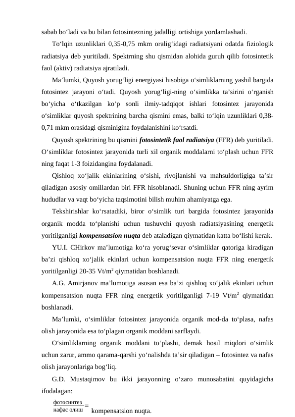 sabab bo‘ladi va bu bilan fotosintezning jadalligi ortishiga yordamlashadi.
To‘lqin uzunliklari 0,35-0,75 mkm oralig‘idagi radiatsiyani odatda fiziologik
radiatsiya deb yuritiladi. Spektrning shu qismidan alohida guruh qilib fotosintetik
faol (aktiv) radiatsiya ajratiladi.
Ma’lumki, Quyosh yorug‘ligi energiyasi hisobiga o‘simliklarning yashil bargida
fotosintez jarayoni o‘tadi. Quyosh yorug‘ligi-ning o‘simlikka ta’sirini o‘rganish
bo‘yicha  o‘tkazilgan  ko‘p  sonli  ilmiy-tadqiqot  ishlari  fotosintez  jarayonida
o‘simliklar quyosh spektrining barcha qismini emas, balki to‘lqin uzunliklari 0,38-
0,71 mkm orasidagi qisminigina foydalanishini ko‘rsatdi.
Quyosh spektrining bu qismini fotosintetik faol radiatsiya (FFR) deb yuritiladi.
O‘simliklar fotosintez jarayonida turli xil organik moddalarni to‘plash uchun FFR
ning faqat 1-3 foizidangina foydalanadi.
Qishloq  xo‘jalik ekinlarining  o‘sishi,  rivojlanishi  va mahsuldorligiga ta’sir
qiladigan asosiy omillardan biri FFR hisoblanadi. Shuning uchun FFR ning ayrim
hududlar va vaqt bo‘yicha taqsimotini bilish muhim ahamiyatga ega.
Tekshirishlar  ko‘rsatadiki, biror  o‘simlik turi  bargida fotosintez  jarayonida
organik  modda  to‘planishi  uchun  tushuvchi  quyosh  radiatsiyasining  energetik
yoritilganligi kompensatsion nuqta deb ataladigan qiymatidan katta bo‘lishi kerak.
YU.I. CHirkov ma’lumotiga ko‘ra yorug‘sevar o‘simliklar qatoriga kiradigan
ba’zi qishloq xo‘jalik ekinlari uchun kompensatsion nuqta FFR ning energetik
yoritilganligi 20-35 Vt/m2 qiymatidan boshlanadi.
A.G. Amirjanov ma’lumotiga asosan esa ba’zi qishloq xo‘jalik ekinlari uchun
kompensatsion nuqta FFR ning energetik yoritilganligi 7-19 Vt/m2 qiymatidan
boshlanadi.
Ma’lumki, o‘simliklar fotosintez jarayonida organik mod-da to‘plasa, nafas
olish jarayonida esa to‘plagan organik moddani sarflaydi.
O‘simliklarning  organik  moddani  to‘plashi,  demak  hosil  miqdori  o‘simlik
uchun zarur, ammo qarama-qarshi yo‘nalishda ta’sir qiladigan – fotosintez va nafas
olish jarayonlariga bog‘liq.
G.D.  Mustaqimov  bu  ikki  jarayonning  o‘zaro  munosabatini  quyidagicha
ifodalagan:
фотосинтез
нафас олиш =
kompensatsion nuqta.

