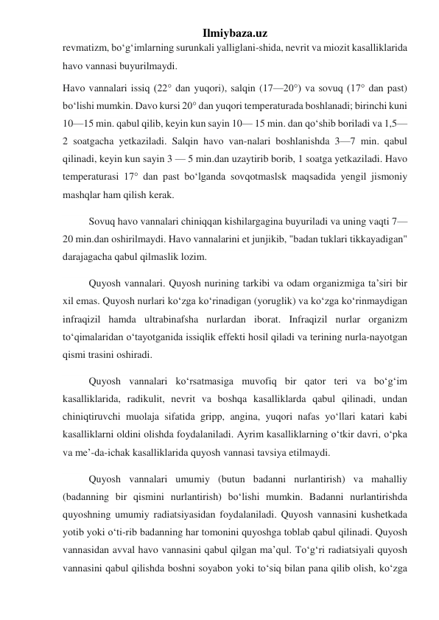 Ilmiybaza.uz 
revmatizm, boʻgʻimlarning surunkali yalliglani-shida, nevrit va miozit kasalliklarida 
havo vannasi buyurilmaydi. 
Havo vannalari issiq (22° dan yuqori), salqin (17—20°) va sovuq (17° dan past) 
boʻlishi mumkin. Davo kursi 20° dan yuqori temperaturada boshlanadi; birinchi kuni 
10—15 min. qabul qilib, keyin kun sayin 10— 15 min. dan qoʻshib boriladi va 1,5—
2 soatgacha yetkaziladi. Salqin havo van-nalari boshlanishda 3—7 min. qabul 
qilinadi, keyin kun sayin 3 — 5 min.dan uzaytirib borib, 1 soatga yetkaziladi. Havo 
temperaturasi 17° dan past boʻlganda sovqotmaslsk maqsadida yengil jismoniy 
mashqlar ham qilish kerak. 
Sovuq havo vannalari chiniqqan kishilargagina buyuriladi va uning vaqti 7—
20 min.dan oshirilmaydi. Havo vannalarini et junjikib, "badan tuklari tikkayadigan" 
darajagacha qabul qilmaslik lozim. 
Quyosh vannalari. Quyosh nurining tarkibi va odam organizmiga taʼsiri bir 
xil emas. Quyosh nurlari koʻzga koʻrinadigan (yoruglik) va koʻzga koʻrinmaydigan 
infraqizil hamda ultrabinafsha nurlardan iborat. Infraqizil nurlar organizm 
toʻqimalaridan oʻtayotganida issiqlik effekti hosil qiladi va terining nurla-nayotgan 
qismi trasini oshiradi. 
Quyosh vannalari koʻrsatmasiga muvofiq bir qator teri va boʻgʻim 
kasalliklarida, radikulit, nevrit va boshqa kasalliklarda qabul qilinadi, undan 
chiniqtiruvchi muolaja sifatida gripp, angina, yuqori nafas yoʻllari katari kabi 
kasalliklarni oldini olishda foydalaniladi. Ayrim kasalliklarning oʻtkir davri, oʻpka 
va meʼ-da-ichak kasalliklarida quyosh vannasi tavsiya etilmaydi. 
Quyosh vannalari umumiy (butun badanni nurlantirish) va mahalliy 
(badanning bir qismini nurlantirish) boʻlishi mumkin. Badanni nurlantirishda 
quyoshning umumiy radiatsiyasidan foydalaniladi. Quyosh vannasini kushetkada 
yotib yoki oʻti-rib badanning har tomonini quyoshga toblab qabul qilinadi. Quyosh 
vannasidan avval havo vannasini qabul qilgan maʼqul. Toʻgʻri radiatsiyali quyosh 
vannasini qabul qilishda boshni soyabon yoki toʻsiq bilan pana qilib olish, koʻzga 
