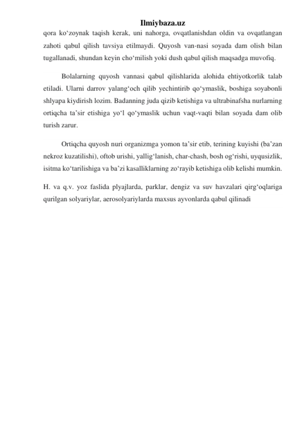 Ilmiybaza.uz 
qora koʻzoynak taqish kerak, uni nahorga, ovqatlanishdan oldin va ovqatlangan 
zahoti qabul qilish tavsiya etilmaydi. Quyosh van-nasi soyada dam olish bilan 
tugallanadi, shundan keyin choʻmilish yoki dush qabul qilish maqsadga muvofiq. 
Bolalarning quyosh vannasi qabul qilishlarida alohida ehtiyotkorlik talab 
etiladi. Ularni darrov yalangʻoch qilib yechintirib qoʻymaslik, boshiga soyabonli 
shlyapa kiydirish lozim. Badanning juda qizib ketishiga va ultrabinafsha nurlarning 
ortiqcha taʼsir etishiga yoʻl qoʻymaslik uchun vaqt-vaqti bilan soyada dam olib 
turish zarur. 
Ortiqcha quyosh nuri organizmga yomon taʼsir etib, terining kuyishi (baʼzan 
nekroz kuzatilishi), oftob urishi, yalligʻlanish, char-chash, bosh ogʻrishi, uyqusizlik, 
isitma koʻtarilishiga va baʼzi kasalliklarning zoʻrayib ketishiga olib kelishi mumkin. 
H. va q.v. yoz faslida plyajlarda, parklar, dengiz va suv havzalari qirgʻoqlariga 
qurilgan solyariylar, aerosolyariylarda maxsus ayvonlarda qabul qilinadi 
 
 
