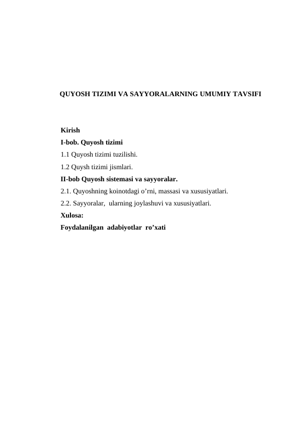 QUYOSH TIZIMI VA SAYYORALARNING UMUMIY TAVSIFI
Kirish
I-bob. Quyosh tizimi
1.1 Quyosh tizimi tuzilishi.
1.2 Quysh tizimi jismlari.
          II-bob Quyosh sistemasi va sayyoralar. 
2.1. Quyoshning koinotdagi o’rni, massasi va xususiyatlari.
2.2. Sayyoralar,  ularning joylashuvi va xususiyatlari.
          Xulosa:
          Foydalanilgan  adabiyotlar  ro’xati
