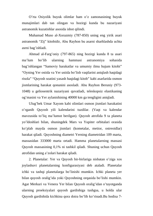 O’rta  Osiyolik  buyuk  olimlar  ham  o’z zamonasining  buyuk
munajimlari  dab  tan  olingan  va  hozirgi  kunda  bu  nazariyani
astranomik kuzatishlar asosida isbot qilindi.
Muhamad Muso al-Xorazmiy (787-850) uning eng yirik asari
astranomik “Zij” kitobidir, Abu Rayhon bu asarni sharhlashda uchta
asrni bag’ishladi.
Ahmad al-Farg’oniy (797-865) ning hozirgi kunda 8 ta asari
ma’lum  bo’lib  ularning  hammasi  astranomiya  sohasida
bag’ishlangan “Samoviy harakatlar va umumiy ilmu hujum kitobi”
“Oyning Yer ostida va Yer ustida bo’lish vaqtlarini aniqlash haqidagi
risola” “Quyosh soatini yasash haqidagi kitob” kabi asarlarida osmon
jismlarining harakat qonunini asosladi. Abu Rayhon Beruniy (973-
1048) u geliosentrik nazariyani quvatladi, teleskopsiz elastikaning
og’masini va Yer aylanishining 40000 km ga tengligini aniqladi.
Ulug’bek Umar Xayom kabi olimlari osmon jismlari harakatini
o’rganib  Quyosh  yili  kalendarini  tuzdilar.  (Vaqt  va  kalendar
mavzusida to’liq ma’lumot berilgan). Quyosh atrofida 9 ta planeta
yo’ldoshlari bilan, shuningdek Mars va Yupiter orbitalari orasida
ko’plab  mayda  osmon  jismlari  (kometalar,  metior,  ostreoidlar)
harakat qiladi. Quyoshning diametri Yerning diametridan 109 marta,
massasidan  333000  marta  ortadi.  Hamma  planetalarning  massasi
Quyosh massasining 0,1% ni tashkil qiladi. Shuning uchun Quyosh
atrofidan uning a’zolari harakat qiladi.
2. Planetalar: Yer va Quyosh bir-birlariga nisbatan o’ziga xos
joylashuvi  planetalarning  konfigurasiyasi  deb  ataladi.  Planetalar
ichki va tashqi planetalarga bo’linishi mumkin. Ichki planeta yer
bilan quyosh oralig’ida yoki Quyoshning orqasida bo’lishi mumkin.
Agar Merkuri va Venera Yer bilan Quyosh oralig’idan o’tayotganda
ularning  proeksiyalari  quyosh  gardishiga  tushgsa,  u  holda  ular
Quyosh gardishida kichkina qora doira bo’lib ko’rinadi.Bu hodisa 7-
