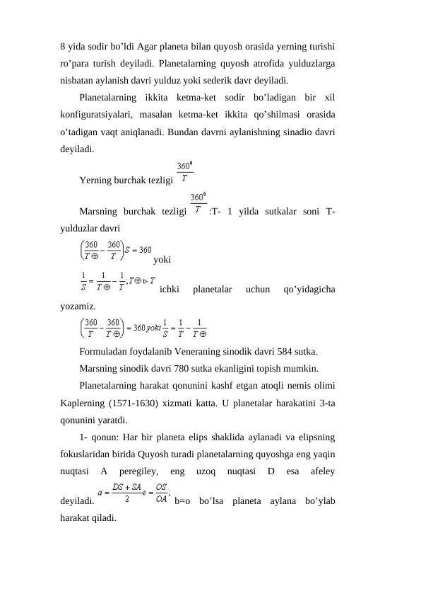 8 yida sodir bo’ldi Agar planeta bilan quyosh orasida yerning turishi
ro’para turish deyiladi. Planetalarning quyosh atrofida yulduzlarga
nisbatan aylanish davri yulduz yoki sederik davr deyiladi.
Planetalarning  ikkita  ketma-ket  sodir  bo’ladigan  bir  xil
konfiguratsiyalari,  masalan  ketma-ket  ikkita  qo’shilmasi  orasida
o’tadigan vaqt aniqlanadi. Bundan davrni aylanishning sinadio davri
deyiladi. 
Yerning burchak tezligi 
 
Marsning  burchak  tezligi 
:T-  1  yilda  sutkalar  soni  T-
yulduzlar davri
yoki 
 ichki  planetalar  uchun  qo’yidagicha
yozamiz.
Formuladan foydalanib Veneraning sinodik davri 584 sutka.
Marsning sinodik davri 780 sutka ekanligini topish mumkin.
Planetalarning harakat qonunini kashf etgan atoqli nemis olimi
Kaplerning (1571-1630) xizmati katta. U planetalar harakatini 3-ta
qonunini yaratdi.
1- qonun: Har bir planeta elips shaklida aylanadi va elipsning
fokuslaridan birida Quyosh turadi planetalarning quyoshga eng yaqin
nuqtasi  A  peregiley,  eng  uzoq  nuqtasi  D  esa  afeley
deyiladi. 
 b=o  bo’lsa  planeta  aylana  bo’ylab
harakat qiladi. 
