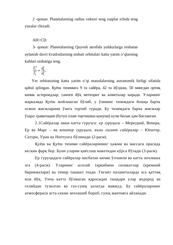 2 -qonun: Planetalarning radius vektori teng vaqtlar ichida teng
yuzalar chizadi. 
AH>CD.
3- qonun: Planetalarning Quyosh atrofida yulduzlarga nisbatan
aylanish davri kvadratlarning nisbati orbitalari katta yarim o’qlarning
kublari nisbatiga teng.
Yer orbitasining katta yarim o’qi masofalarning astranomik birligi sifatida
qabul qilingan. Қуёш тизимига 9 та сайёра, 42 та йўлдош, 50 мингдан ортиқ
кичик  астероидлар,  саноғи  йўқ метеорит ва  кометалар киради. Уларнинг
марказида  Қуёш  жойлашган  бўлиб,  у  ўзининг  тизимдаги  бошқа  барча
осмон  жисмларини  ўзига  тортиб  туради.  Бу  тизимдаги  барча  жисмлар
ўзаро гравитация (бутун олам тортишиш қонуни) кучи билан ҳам боғланган. 
2.1Сайёралар икки катта гуруҳга:  ер гуруҳига – Меркурий, Венера,
Ер ва  Марс – ва  юпитер гуруҳига, яъни гигант сайёралар  –  Юпитер,
Сатурн, Уран ва Нептунга бўлинади (2-расм). 
Қуёш ва Қуёш тизими сайёраларининг ҳажми ва массаси орасида
кескин фарқ бор. Буни уларни қиёслаш макетидан кўрса бўлади (3-расм).
Ер гуруҳидаги сайёралар нисбатан кичик ўлчамли ва катта зичликка
эга  (4-расм).  Уларнинг  асосий  таркибини  силикатлар  (кремний
бирикмалари)  ва темир ташкил этади.  Гигант паланеталарда эса  қаттиқ
юза йўқ.  Унча  катта  бўлмаган  ядросидан  ташқари  улар  водород  ва
гелийдан  тузилган  ва газ-суюқ  ҳолатда мавжуд.  Бу  сайёраларнинг
атмосфераси аста-секин зичлашиб бориб, суюқ мантияга айланади.
