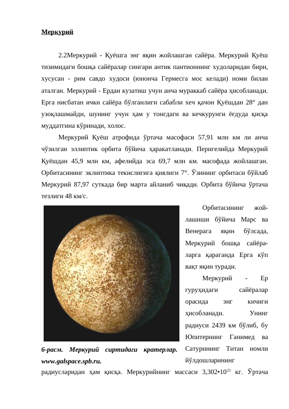 Меркурий
2.2Меркурий - Қуёшга энг яқин жойлашган сайёра. Меркурий Қуёш
тизимидаги бошқа сайёралар сингари антик пантионнинг худоларидан бири,
хусусан  -  рим  савдо  худоси  (юнонча  Гермесга  мос  келади)  номи  билан
аталган. Меркурий - Ердан кузатиш учун анча мураккаб сайёра ҳисобланади.
Ерга нисбатан ички сайёра бўлганлиги сабабли хеч қачон Қуёшдан 28° дан
узоқлашмайди, шунинг учун ҳам у тонгдаги ва кечкурунги ёғдуда қисқа
муддатгина кўринади, холос. 
Меркурий  Қуёш  атрофида  ўртача  масофаси  57,91  млн  км  ли  анча
чўзилган эллиптик орбита бўйича ҳаракатланади. Перигелийда Меркурий
Қуёшдан 45,9 млн км, афелийда эса 69,7 млн км. масофада жойлашган.
Орбитасининг эклиптика текислигига қиялиги 7°. Ўзининг орбитаси бўйлаб
Меркурий 87,97 суткада бир марта айланиб чиқади. Орбита бўйича ўртача
тезлиги 48 км/с. 
Орбитасининг  жой-
лашиши  бўйича  Марс  ва
Венерага  яқин  бўлсада,
Меркурий  бошқа  сайёра-
ларга  қараганда  Ерга  кўп
вақт яқин туради.
Меркурий
 
-
 
Ер
гуруҳидаги
 
сайёралар
орасида
 
энг
 
кичиги
ҳисобланади.
 
Унинг
радиуси 2439 км бўлиб, бу
Юпитернинг  Ганимед  ва
Сатурннинг  Титан  номли
йўлдошларининг
радиусларидан  ҳам  қисқа.  Меркурийнинг  массаси  3,302•1023 кг.  Ўртача
6-расм.  Меркурий  сиртидаги  кратерлар.
www.galspace.spb.ru.

