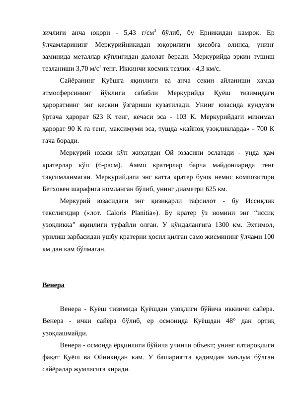 зичлиги  анча  юқори  -  5,43  г/см3 бўлиб,  бу  Ерникидан  камроқ.  Ер
ўлчамларининг  Меркурийникидан  юқорилиги  ҳисобга  олинса,  унинг
заминида металлар кўплигидан далолат беради.  Меркурийда  эркин тушиш
тезланиши 3,70 м/с2 тенг. Иккинчи космик тезлик - 4,3 км/с. 
Сайёранинг  Қуёшга  яқинлиги  ва  анча  секин  айланиши  ҳамда
атмосферсининг  йўқлиги  сабабли  Меркурийда  Қуёш  тизимидаги
ҳароратнинг  энг  кескин  ўзгариши  кузатилади.  Унинг  юзасида  кундузги
ўртача ҳарорат 623 К тенг, кечаси  эса - 103 К. Меркурийдаги минимал
ҳарорат 90 К га тенг, максимуми эса, тушда «қайноқ узоқликларда» - 700 К
гача боради. 
Меркурий  юзаси  кўп  жиҳатдан  Ой  юзасини  эслатади  -  унда  ҳам
кратерлар  кўп  (6-расм).  Аммо  кратерлар  барча  майдонларида  тенг
тақсимланмаган. Меркурийдаги энг катта кратер буюк немис композитори
Бетховен шарафига номланган бўлиб, унинг диаметри 625 км. 
Меркурий  юзасидаги  энг  қизиқарли  тафсилот  -  бу  Иссиқлик
текслигидир  («лот.  Caloris  Planitia»).  Бу  кратер  ўз  номини  энг  “иссиқ
узоқликка”  яқинлиги  туфайли  олган.  У  кўндалангига  1300  км.  Эҳтимол,
урилиш зарбасидан ушбу кратерни ҳосил қилган само жисмининг ўлчами 100
км дан кам бўлмаган. 
Венера
Венера - Қуёш тизимида Қуёшдан узоқлиги бўйича иккинчи сайёра.
Венера  -  ички  сайёра  бўлиб,  ер  осмонида  Қуёшдан  48°  дан  ортиқ
узоқлашмайди.
Венера - осмонда ёрқинлиги бўйича учинчи объект; унинг ялтироқлиги
фақат  Қуёш  ва  Ойникидан  кам.  У  башариятга  қадимдан  маълум  бўлган
сайёралар жумласига киради. 
