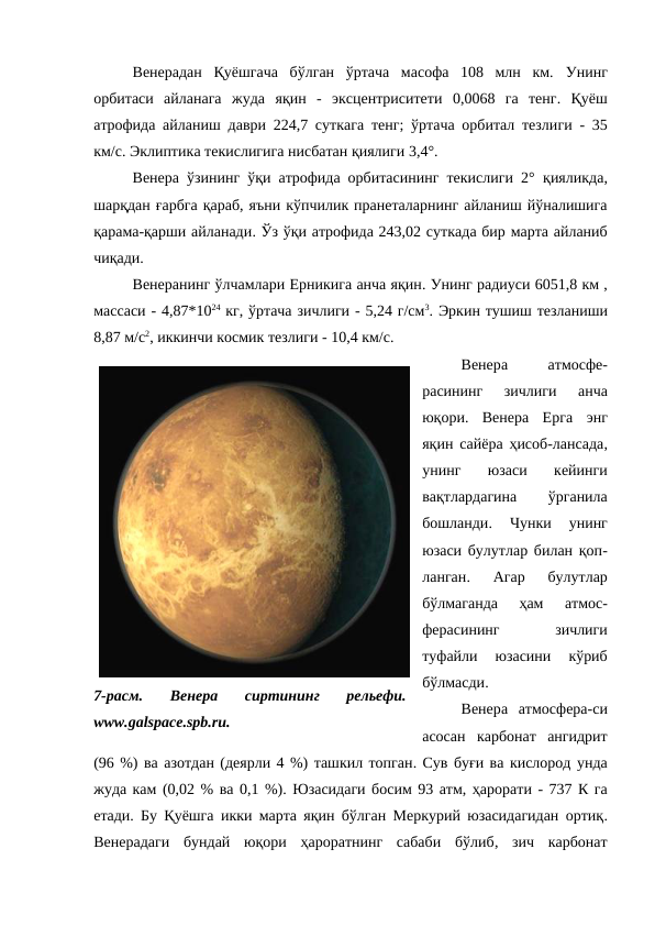 Венерадан  Қуёшгача  бўлган  ўртача  масофа  108  млн  км.  Унинг
орбитаси  айланага жуда  яқин - эксцентриситети 0,0068 га  тенг.  Қуёш
атрофида айланиш  даври 224,7 суткага тенг; ўртача орбитал тезлиги - 35
км/с. Эклиптика текислигига нисбатан қиялиги 3,4°. 
Венера ўзининг ўқи атрофида орбитасининг текислиги 2° қияликда,
шарқдан ғарбга қараб, яъни кўпчилик пранеталарнинг айланиш йўналишига
қарама-қарши айланади. Ўз ўқи атрофида 243,02 суткада бир марта айланиб
чиқади. 
Венеранинг ўлчамлари Ерникига анча яқин. Унинг радиуси 6051,8 км ,
массаси - 4,87*1024 кг, ўртача зичлиги - 5,24 г/см3. Эркин тушиш тезланиши
8,87 м/с2, иккинчи космик тезлиги - 10,4 км/с. 
Венера
 
атмосфе-
расининг  зичлиги
 анча
юқори.  Венера  Ерга  энг
яқин  сайёра ҳисоб-лансада,
унинг  юзаси  кейинги
вақтлардагина
 
ўрганила
бошланди.
 Чунки  унинг
юзаси булутлар билан қоп-
ланган.
 Агар  булутлар
бўлмаганда  ҳам
 атмос-
ферасининг
 
зичлиги
туфайли  юзасини  кўриб
бўлмасди. 
Венера  атмосфера-си
асосан  карбонат  ангидрит
(96 %) ва азотдан (деярли 4 %) ташкил топган. Сув буғи ва кислород унда
жуда кам (0,02 % ва 0,1 %). Юзасидаги босим 93 атм, ҳарорати - 737 К га
етади. Бу Қуёшга икки марта яқин бўлган Меркурий юзасидагидан ортиқ.
Венерадаги  бундай  юқори  ҳароратнинг  сабаби  бўлиб,  зич  карбонат
7-расм.  Венера  сиртининг  рельефи.
www.galspace.spb.ru.
