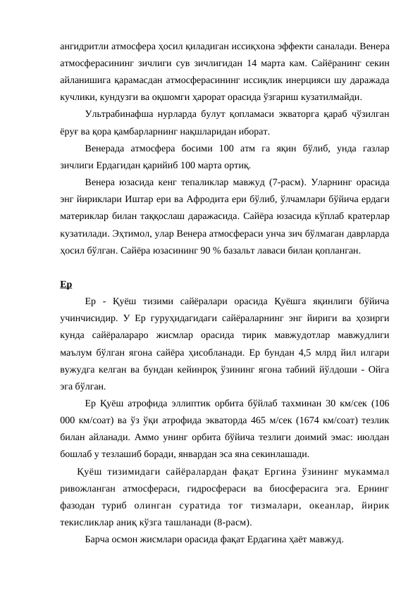 ангидритли атмосфера ҳосил қиладиган иссиқхона эффекти саналади. Венера
атмосферасининг зичлиги сув зичлигидан  14  марта кам.  Сайёранинг секин
айланишига қарамасдан атмосферасининг иссиқлик инерцияси шу даражада
кучлики, кундузги ва оқшомги ҳарорат орасида ўзгариш кузатилмайди. 
Ультрабинафша нурларда  булут қопламаси экваторга қараб чўзилган
ёруғ ва қора қамбарларнинг нақшларидан иборат. 
Венерада  атмосфера  босими  100  атм  га  яқин  бўлиб,  унда  газлар
зичлиги Ердагидан қарийиб 100 марта ортиқ. 
Венера юзасида кенг тепаликлар мавжуд (7-расм).  Уларнинг орасида
энг йириклари Иштар ери ва Афродита ери бўлиб, ўлчамлари бўйича ердаги
материклар билан таққослаш даражасида. Сайёра юзасида кўплаб кратерлар
кузатилади. Эҳтимол, улар Венера атмосфераси унча зич бўлмаган даврларда
ҳосил бўлган. Сайёра юзасининг 90 % базальт лаваси билан қопланган. 
Ер
Ер  -  Қуёш  тизими  сайёралари  орасида  Қуёшга  яқинлиги  бўйича
учинчисидир. У Ер гуруҳидагидаги сайёраларнинг энг йириги ва ҳозирги
кунда  сайёралараро  жисмлар  орасида  тирик  мавжудотлар  мавжудлиги
маълум бўлган ягона сайёра ҳисобланади. Ер бундан 4,5 млрд йил илгари
вужудга келган ва бундан кейинроқ ўзининг ягона табиий йўлдоши - Ойга
эга бўлган. 
Ер Қуёш атрофида эллиптик орбита бўйлаб тахминан 30 км/cек (106
000 км/соат) ва ўз ўқи атрофида экваторда 465 м/сек (1674 км/соат) тезлик
билан айланади. Аммо унинг орбита бўйича тезлиги доимий эмас: июлдан
бошлаб у тезлашиб боради, январдан эса яна секинлашади. 
Қуёш  тизимидаги  сайёралардан  фақат  Ергина  ўзининг  мукаммал
ривожланган  атмосфераси,  гидросфераси  ва  биосферасига  эга.  Ернинг
фазодан  туриб олинган  суратида  тоғ  тизмалари,  океанлар,  йирик
текисликлар аниқ кўзга ташланади (8-расм). 
Барча осмон жисмлари орасида фақат Ердагина ҳаёт мавжуд.

