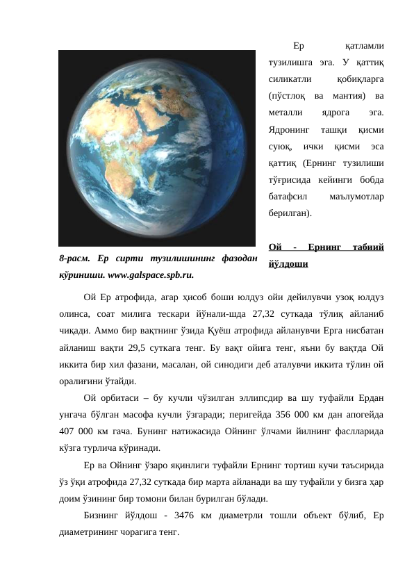 Ер
 
қатламли
тузилишга  эга.  У  қаттиқ
силикатли
 
қобиқларга
(пўстлоқ  ва  мантия)  ва
металли
 
ядрога
 
эга.
Ядронинг  ташқи  қисми
суюқ,  ички  қисми  эса
қаттиқ  (Ернинг  тузилиши
тўғрисида  кейинги  бобда
батафсил
 
маълумотлар
берилган). 
Ой  -  Ернинг  табиий
йўлдоши
Ой Ер атрофида, агар ҳисоб боши юлдуз ойи дейилувчи узоқ юлдуз
олинса,  соат  милига  тескари  йўнали-шда  27,32  суткада  тўлиқ  айланиб
чиқади. Аммо бир вақтнинг ўзида Қуёш атрофида айланувчи Ерга нисбатан
айланиш вақти 29,5 суткага тенг. Бу вақт ойига тенг, яъни бу вақтда Ой
иккита бир хил фазани, масалан, ой синодиги деб аталувчи иккита тўлин ой
оралиғини ўтайди. 
Ой орбитаси – бу кучли чўзилган эллипсдир ва шу туфайли Ердан
унгача бўлган масофа кучли ўзгаради; перигейда 356 000 км дан апогейда
407 000 км гача. Бунинг натижасида Ойнинг ўлчами йилнинг фаслларида
кўзга турлича кўринади. 
Ер ва Ойнинг ўзаро яқинлиги туфайли Ернинг тортиш кучи таъсирида
ўз ўқи атрофида 27,32 суткада бир марта айланади ва шу туфайли у бизга ҳар
доим ўзининг бир томони билан бурилган бўлади. 
Бизнинг  йўлдош  -  3476  км  диаметрли тошли  объект  бўлиб,  Ер
диаметрининг чорагига тенг. 
8-расм.  Ер  сирти  тузилишининг  фазодан
кўриниши. www.galspace.spb.ru.
