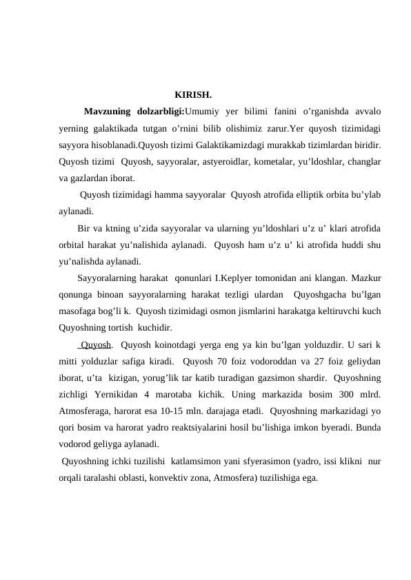                                                 KIRISH.
 Mavzuning  dolzarbligi:Umumiy  yer  bilimi  fanini  o’rganishda  avvalo
yerning galaktikada tutgan o’rnini bilib olishimiz zarur.Yer quyosh tizimidagi
sayyora hisoblanadi.Quyosh tizimi Galaktikamizdagi murakkab tizimlardan biridir.
Quyosh tizimi  Quyosh, sayyoralar, astyeroidlar, kometalar, yu’ldoshlar, changlar
va gazlardan iborat.
 Quyosh tizimidagi hamma sayyoralar  Quyosh atrofida elliptik orbita bu’ylab
aylanadi.  
Bir va ktning u’zida sayyoralar va ularning yu’ldoshlari u’z u’ klari atrofida
orbital harakat yu’nalishida aylanadi.  Quyosh ham u’z u’ ki atrofida huddi shu
yu’nalishda aylanadi.
Sayyoralarning harakat  qonunlari I.Keplyer tomonidan ani klangan. Mazkur
qonunga binoan sayyoralarning harakat  tezligi  ulardan  Quyoshgacha bu’lgan
masofaga bog’li k.  Quyosh tizimidagi osmon jismlarini harakatga keltiruvchi kuch
Quyoshning tortish  kuchidir.
 Quyosh.  Quyosh koinotdagi yerga eng ya kin bu’lgan yolduzdir. U sari k
mitti yolduzlar safiga kiradi.  Quyosh 70 foiz vodoroddan va 27 foiz geliydan
iborat, u’ta  kizigan, yorug’lik tar katib turadigan gazsimon shardir.  Quyoshning
zichligi  Yernikidan  4  marotaba  kichik.  Uning  markazida  bosim  300  mlrd.
Atmosferaga, harorat esa 10-15 mln. darajaga etadi.  Quyoshning markazidagi yo
qori bosim va harorat yadro reaktsiyalarini hosil bu’lishiga imkon byeradi. Bunda
vodorod geliyga aylanadi.
 Quyoshning ichki tuzilishi  katlamsimon yani sfyerasimon (yadro, issi klikni  nur
orqali taralashi oblasti, konvektiv zona, Atmosfera) tuzilishiga ega.
