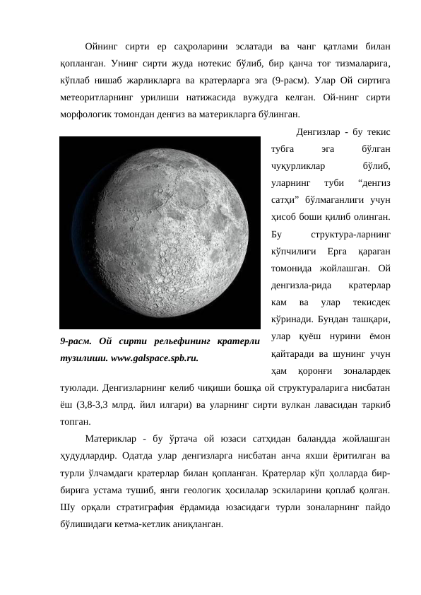 Ойнинг  сирти  ер  саҳроларини  эслатади  ва чанг  қатлами  билан
қопланган.  Унинг сирти жуда нотекис  бўлиб, бир қанча тоғ тизмаларига,
кўплаб нишаб жарликларга ва кратерларга эга (9-расм). Улар Ой сиртига
метеоритларнинг  урилиши  натижасида  вужудга  келган.  Ой-нинг  сирти
морфологик томондан денгиз ва материкларга бўлинган. 
Денгизлар - бу текис
тубга
 
эга
 
бўлган
чуқурликлар
 
бўлиб,
уларнинг  туби  “денгиз
сатҳи”  бўлмаганлиги  учун
ҳисоб боши қилиб олинган.
Бу
 
структура-ларнинг
кўпчилиги
 Ерга 
қараган
томонида  жойлашган.  Ой
денгизла-рида
 кратерлар
кам  ва  улар  текисдек
кўринади.  Бундан ташқари,
улар  қуёш  нурини  ёмон
қайтаради ва шунинг учун
ҳам  қоронғи  зоналардек
туюлади. Денгизларнинг келиб чиқиши бошқа ой структураларига нисбатан
ёш (3,8-3,3 млрд.  йил илгари)  ва уларнинг  сирти вулкан лавасидан таркиб
топган. 
Материклар  -  бу  ўртача  ой  юзаси  сатҳидан  баландда  жойлашган
ҳудудлардир. Одатда улар денгизларга нисбатан анча яхши ёритилган ва
турли ўлчамдаги кратерлар билан қопланган. Кратерлар кўп ҳолларда бир-
бирига устама тушиб, янги геологик ҳосилалар эскиларини қоплаб қолган.
Шу  орқали  стратиграфия  ёрдамида  юзасидаги  турли  зоналарнинг  пайдо
бўлишидаги кетма-кетлик аниқланган. 
9-расм.  Ой  сирти  рельефининг  кратерли
тузилиши. www.galspace.spb.ru.
