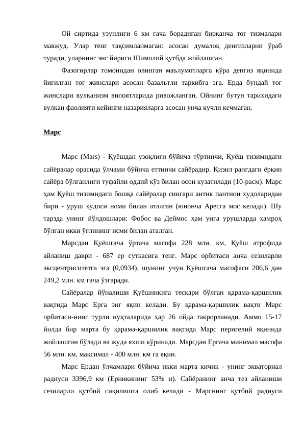 Ой сиртида узунлиги 6 км гача борадиган бирқанча тоғ тизмалари
мавжуд.  Улар  тенг  тақсимланмаган:  асосан  думалоқ  денгизларни  ўраб
туради, уларнинг энг йириги Шимолий қутбда жойлашган. 
Фазогирлар томонидан олинган маълумотларга кўра денгиз яқинида
йиғилган  тоғ  жинслари  асосан  базальтли  таркибга  эга.  Ерда  бундай  тоғ
жинслари вулканизм вилоятларида ривожланган. Ойнинг бутун тарихидаги
вулкан фаолияти кейинги назарияларга асосан унча кучли кечмаган. 
Марс
Марс (Mars) - Қуёшдан узоқлиги бўйича тўртинчи, Қуёш тизимидаги
сайёралар орасида ўлчами бўйича еттинчи сайёрадир. Қизил рангдаги ёрқин
сайёра бўлганлиги туфайли оддий кўз билан осон кузатилади (10-расм). Марс
ҳам Қуёш тизимидаги бошқа сайёралар сингари антик пантион худоларидан
бири - уруш худоси номи билан аталган (юнонча Аресга мос келади). Шу
тарзда унинг йўлдошлари: Фобос ва Деймос ҳам унга урушларда ҳамроҳ
бўлган икки ўғлининг исми билан аталган.
Марсдан  Қуёшгача  ўртача  масофа  228  млн.  км,  Қуёш  атрофида
айланиш  даври  -  687  ер  суткасига  тенг.  Марс  орбитаси  анча  сезиларли
эксцентриситетга эга (0,0934), шунинг учун Қуёшгача масофаси 206,6 дан
249,2 млн. км гача ўзгаради. 
Сайёралар  йўналиши  Қуёшникига  тескари  бўлган  қарама-қаршилик
вақтида  Марс  Ерга  энг  яқин  келади.  Бу  қарама-қаршилик  вақти  Марс
орбитаси-нинг турли нуқталарида ҳар 26 ойда такрорланади. Аммо 15-17
йилда  бир  марта  бу  қарама-қаршилик  вақтида  Марс  перигелий  яқинида
жойлашган бўлади ва жуда яхши кўринади. Марсдан Ергача минимал масофа
56 млн. км, максимал - 400 млн. км га яқин. 
Марс Ердан  ўлчамлари бўйича икки марта кичик  -  унинг экваториал
радиуси 3396,9 км  (Ерникининг  53% и).  Сайёранинг  анча  тез  айланиши
сезиларли  қутбий  сиқилишга  олиб  келади -  Марснинг  қутбий  радиуси
