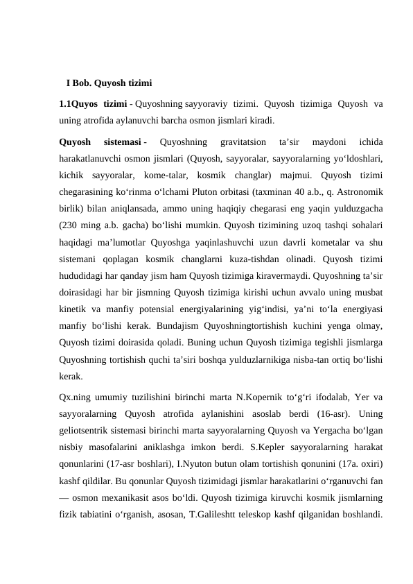    I Bob. Quyosh tizimi
1.1Quyos  tizimi - Quyoshning sayyoraviy  tizimi.  Quyosh  tizimiga  Quyosh  va
uning atrofida aylanuvchi barcha osmon jismlari kiradi.
Quyosh  sistemasi -  Quyoshning  gravitatsion  taʼsir  maydoni  ichida
harakatlanuvchi osmon jismlari (Quyosh, sayyoralar, sayyoralarning yoʻldoshlari,
kichik  sayyoralar,  kome-talar,  kosmik  changlar)  majmui.  Quyosh  tizimi
chegarasining koʻrinma oʻlchami Pluton orbitasi (taxminan 40 a.b., q. Astronomik
birlik) bilan aniqlansada, ammo uning haqiqiy chegarasi eng yaqin yulduzgacha
(230 ming a.b. gacha) boʻlishi mumkin. Quyosh tizimining uzoq tashqi sohalari
haqidagi maʼlumotlar Quyoshga yaqinlashuvchi  uzun davrli kometalar va shu
sistemani  qoplagan  kosmik  changlarni  kuza-tishdan  olinadi.  Quyosh  tizimi
hududidagi har qanday jism ham Quyosh tizimiga kiravermaydi. Quyoshning taʼsir
doirasidagi har bir jismning Quyosh tizimiga kirishi uchun avvalo uning musbat
kinetik  va  manfiy  potensial  energiyalarining  yigʻindisi,  yaʼni  toʻla  energiyasi
manfiy  boʻlishi  kerak.  Bundajism  Quyoshningtortishish  kuchini  yenga  olmay,
Quyosh tizimi doirasida qoladi. Buning uchun Quyosh tizimiga tegishli jismlarga
Quyoshning tortishish quchi taʼsiri boshqa yulduzlarnikiga nisba-tan ortiq boʻlishi
kerak.
Qx.ning umumiy tuzilishini birinchi marta N.Kopernik toʻgʻri ifodalab, Yer va
sayyoralarning  Quyosh  atrofida  aylanishini  asoslab  berdi  (16-asr).  Uning
geliotsentrik sistemasi birinchi marta sayyoralarning Quyosh va Yergacha boʻlgan
nisbiy  masofalarini  aniklashga  imkon  berdi.  S.Kepler  sayyoralarning  harakat
qonunlarini (17-asr boshlari), I.Nyuton butun olam tortishish qonunini (17a. oxiri)
kashf qildilar. Bu qonunlar Quyosh tizimidagi jismlar harakatlarini oʻrganuvchi fan
— osmon mexanikasit asos boʻldi. Quyosh tizimiga kiruvchi kosmik jismlarning
fizik tabiatini oʻrganish, asosan, T.Galileshtt teleskop kashf qilganidan boshlandi.
