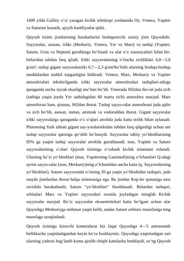 1609 yilda Galiley oʻzi yasagan kichik teleskopi yordamida Oy, Venera, Yupiter
va Saturnni kuzatib, ajoyib kashfiyotlar qidsi.
Quyosh  tizimi  jismlarining  harakatlarini  boshqaruvchi  asosiy  jism  Quyoshdir.
Sayyoralar, asosan, ichki (Merkuriy, Venera, Yer va Mars) va tashqi (Yupiter,
Saturn, Uran va Neptun) guruhlarga boʻlinadi va ular oʻz xususiyatlari bilan bir-
birlaridan tubdan farq qiladi. Ichki sayyoralarning oʻrtacha zichliklari 4,0—5,6
g/sm³, tashqi gigant sayyoralarniki 0,7—2,3 g/sm³boʻlishi ularning boshqa-boshqa
moddalardan tashkil topganligini bildiradi. Venera, Mars, Merkuriy va Yupiter
atmosferalari  tekshirilganda  ichki  sayyoralar  atmosferalari  tashqilari-nikiga
qaraganda ancha siyrak ekanligi maʼlum boʻldi. Venerada S02dan ibo-rat juda zich
(sathiga yaqin joyda Yer sathidagidan 60 marta zich) atmosfera mavjud. Mars
atmosferasi ham, qisman, S02dan iborat. Tashqi sayyo-ralar atmosferasi juda qalin
va zich boʻlib, asosan, metan, ammiak va vodoroddan iborat. Gigant sayyoralar
ichki sayyoralarga qaraganda oʻz oʻqlari atrofida juda katta tezlik bilan aylanadi.
Plutonning fizik tabiati gigant say-yoralarnikidan tubdan farq qilganligi uchun uni
tashqi sayyoralar qatoriga qoʻshib boʻlmaydi. Sayyoralar tabiiy yoʻldoshlarining
95% ga yaqini tashqi sayyoralar atrofida guruhlanadi; mas, Yupiter va Saturn
sayyoralarining  oʻzlari  Quyosh  tizimiga  oʻxshash  kichik  sistemani  eslatadi.
Ularning baʼzi yoʻldoshlari (mas, Yupiterning Ganimedi)ning oʻlchamlari Q.sdagi
ayrim sayyo-ralar (mas, Merkuriy)ning oʻlchamidan ancha katta (q. Sayyoralarning
yoʻldoshlari). Saturn sayyorasida oʻzining 20 ga yaqin yoʻldoshidan tashqari, juda
mayda jismlardan iborat halqa sistemasiga ega. Bu jismlar Kep-ler qonuniga mos
ravishda  harakatlanib,  Saturn  "yoʻldoshlari"  hisoblanadi.  Bulardan  tashqari,
orbitalari  Mars  va  Yupiter  sayyoralari  orasida  joylashgan  minglab  Kichik
sayyoralar  mavjud.  Baʼzi  sayyoralar  ekssentritetlari  katta  boʻlgani  uchun ular
Quyoshga Merkuriyga nisbatan yaqin kelib, undan Saturn orbitasi masofasiga teng
masofaga uzoqlashadi.
Quyosh  tizimiga  kiruvchi  kometalarut  biz  faqat  Quyoshga  4—5  astronomik
birlikkacha yaqinlashgandan keyin koʻra boshlaymiz. Quyoshga yaqinlashgan sari
ularning yadrosi bugʻlanib koma ajralib chiqib kattalasha boshlaydi, soʻng Quyosh
