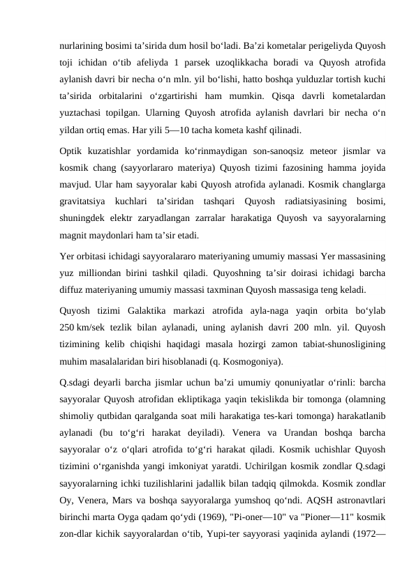 nurlarining bosimi taʼsirida dum hosil boʻladi. Baʼzi kometalar perigeliyda Quyosh
toji  ichidan  oʻtib  afeliyda  1  parsek  uzoqlikkacha  boradi  va  Quyosh  atrofida
aylanish davri bir necha oʻn mln. yil boʻlishi, hatto boshqa yulduzlar tortish kuchi
taʼsirida  orbitalarini  oʻzgartirishi  ham  mumkin.  Qisqa  davrli  kometalardan
yuztachasi topilgan. Ularning Quyosh atrofida aylanish davrlari bir necha oʻn
yildan ortiq emas. Har yili 5—10 tacha kometa kashf qilinadi.
Optik  kuzatishlar  yordamida  koʻrinmaydigan  son-sanoqsiz  meteor  jismlar  va
kosmik chang (sayyorlararo materiya) Quyosh tizimi fazosining hamma joyida
mavjud. Ular ham sayyoralar kabi Quyosh atrofida aylanadi. Kosmik changlarga
gravitatsiya  kuchlari  taʼsiridan  tashqari  Quyosh  radiatsiyasining  bosimi,
shuningdek  elektr  zaryadlangan  zarralar  harakatiga  Quyosh  va  sayyoralarning
magnit maydonlari ham taʼsir etadi.
Yer orbitasi ichidagi sayyoralararo materiyaning umumiy massasi Yer massasining
yuz milliondan birini tashkil qiladi. Quyoshning taʼsir doirasi ichidagi barcha
diffuz materiyaning umumiy massasi taxminan Quyosh massasiga teng keladi.
Quyosh  tizimi  Galaktika  markazi  atrofida  ayla-naga  yaqin  orbita  boʻylab
250 km/sek tezlik bilan aylanadi,  uning aylanish davri  200 mln. yil. Quyosh
tizimining  kelib  chiqishi  haqidagi  masala  hozirgi  zamon  tabiat-shunosligining
muhim masalalaridan biri hisoblanadi (q. Kosmogoniya).
Q.sdagi deyarli barcha jismlar uchun baʼzi umumiy qonuniyatlar oʻrinli: barcha
sayyoralar Quyosh atrofidan ekliptikaga yaqin tekislikda bir tomonga (olamning
shimoliy qutbidan qaralganda soat mili harakatiga tes-kari tomonga) harakatlanib
aylanadi  (bu  toʻgʻri  harakat  deyiladi).  Venera  va  Urandan  boshqa  barcha
sayyoralar oʻz oʻqlari atrofida toʻgʻri harakat qiladi. Kosmik uchishlar Quyosh
tizimini oʻrganishda yangi imkoniyat yaratdi. Uchirilgan kosmik zondlar Q.sdagi
sayyoralarning ichki tuzilishlarini jadallik bilan tadqiq qilmokda. Kosmik zondlar
Oy, Venera, Mars va boshqa sayyoralarga yumshoq qoʻndi. AQSH astronavtlari
birinchi marta Oyga qadam qoʻydi (1969), "Pi-oner—10" va "Pioner—11" kosmik
zon-dlar kichik sayyoralardan oʻtib, Yupi-ter sayyorasi yaqinida aylandi (1972—
