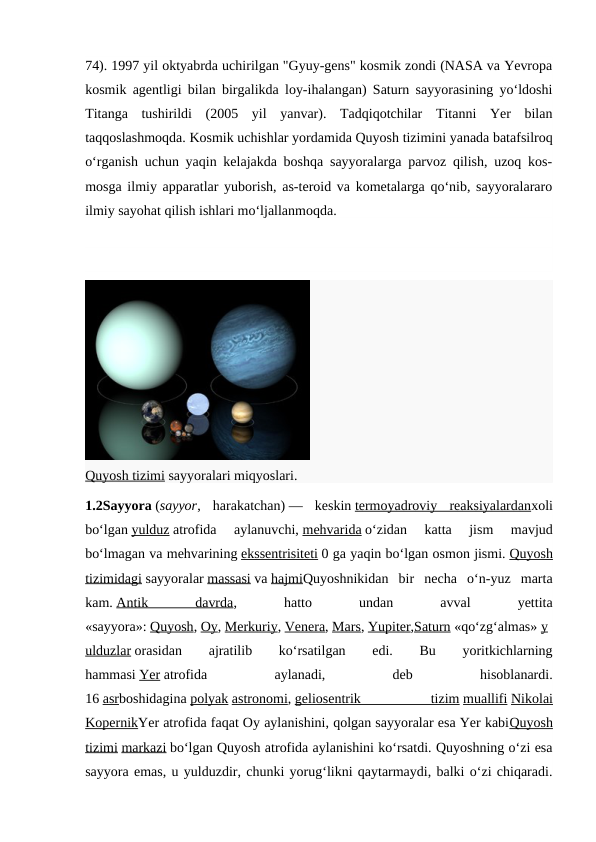 74). 1997 yil oktyabrda uchirilgan "Gyuy-gens" kosmik zondi (NASA va Yevropa
kosmik agentligi bilan birgalikda loy-ihalangan) Saturn sayyorasining yoʻldoshi
Titanga  tushirildi  (2005  yil  yanvar).  Tadqiqotchilar  Titanni  Yer  bilan
taqqoslashmoqda. Kosmik uchishlar yordamida Quyosh tizimini yanada batafsilroq
oʻrganish uchun yaqin kelajakda boshqa sayyoralarga parvoz qilish, uzoq kos-
mosga ilmiy apparatlar yuborish, as-teroid va kometalarga qoʻnib, sayyoralararo
ilmiy sayohat qilish ishlari moʻljallanmoqda.
Quyosh tizimi sayyoralari miqyoslari.
1.2Sayyora (sayyor,  harakatchan) —  keskin termoyadroviy  reaksiyalardanxoli
boʻlgan yulduz atrofida  aylanuvchi, mehvarida oʻzidan  katta  jism  mavjud
boʻlmagan va mehvarining ekssentrisiteti 0 ga yaqin boʻlgan osmon jismi. Quyosh
tizimidagi sayyoralar massasi va hajmiQuyoshnikidan  bir  necha  oʻn-yuz  marta
kam. Antik
 
davrda,
 
hatto
 
undan
 
avval
 
yettita
«sayyora»: Quyosh, Oy, Merkuriy, Venera, Mars, Yupiter,Saturn «qoʻzgʻalmas» y
ulduzlar orasidan
 
ajratilib
 
koʻrsatilgan
 
edi.
 
Bu
 
yoritkichlarning
hammasi Yer atrofida
 
aylanadi,
 
deb
 
hisoblanardi.
16 asrboshidagina polyak astronomi, geliosentrik
 
tizim muallifi Nikolai
KopernikYer atrofida faqat Oy aylanishini, qolgan sayyoralar esa Yer kabiQuyosh
tizimi markazi boʻlgan Quyosh atrofida aylanishini koʻrsatdi. Quyoshning oʻzi esa
sayyora emas, u yulduzdir, chunki yorugʻlikni qaytarmaydi, balki oʻzi chiqaradi.
