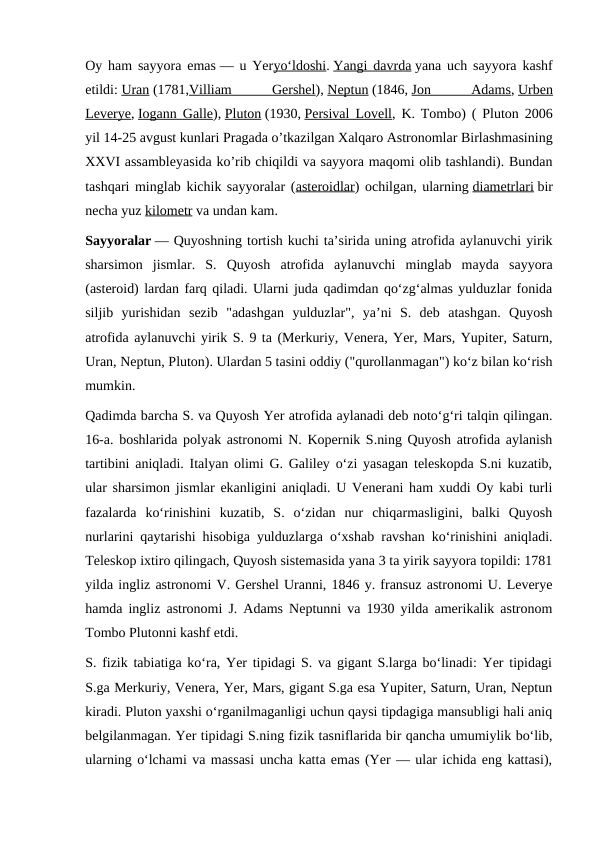 Oy ham sayyora emas — u Yeryoʻldoshi. Yangi davrda yana uch sayyora kashf
etildi: Uran (1781,Villiam
 
Gershel), Neptun (1846, Jon
 
Adams, Urben
Leverye, Iogann Galle), Pluton (1930, Persival Lovell, K. Tombo) ( Pluton 2006
yil 14-25 avgust kunlari Pragada o’tkazilgan Xalqaro Astronomlar Birlashmasining
XXVI assambleyasida ko’rib chiqildi va sayyora maqomi olib tashlandi). Bundan
tashqari minglab kichik sayyoralar (asteroidlar) ochilgan, ularning diametrlari bir
necha yuz kilometr va undan kam.
Sayyoralar — Quyoshning tortish kuchi taʼsirida uning atrofida aylanuvchi yirik
sharsimon  jismlar.  S.  Quyosh  atrofida  aylanuvchi  minglab  mayda  sayyora
(asteroid) lardan farq qiladi. Ularni juda qadimdan qoʻzgʻalmas yulduzlar fonida
siljib  yurishidan  sezib  "adashgan  yulduzlar",  yaʼni  S.  deb  atashgan.  Quyosh
atrofida aylanuvchi yirik S. 9 ta (Merkuriy, Venera, Yer, Mars, Yupiter, Saturn,
Uran, Neptun, Pluton). Ulardan 5 tasini oddiy ("qurollanmagan") koʻz bilan koʻrish
mumkin.
Qadimda barcha S. va Quyosh Yer atrofida aylanadi deb notoʻgʻri talqin qilingan.
16-a. boshlarida polyak astronomi N. Kopernik S.ning Quyosh atrofida aylanish
tartibini aniqladi. Italyan olimi G. Galiley oʻzi yasagan teleskopda S.ni kuzatib,
ular sharsimon jismlar ekanligini aniqladi. U Venerani ham xuddi Oy kabi turli
fazalarda  koʻrinishini  kuzatib,  S.  oʻzidan  nur  chiqarmasligini,  balki  Quyosh
nurlarini qaytarishi hisobiga yulduzlarga oʻxshab ravshan koʻrinishini aniqladi.
Teleskop ixtiro qilingach, Quyosh sistemasida yana 3 ta yirik sayyora topildi: 1781
yilda ingliz astronomi V. Gershel Uranni, 1846 y. fransuz astronomi U. Leverye
hamda ingliz astronomi J. Adams Neptunni va 1930 yilda amerikalik astronom
Tombo Plutonni kashf etdi.
S. fizik tabiatiga koʻra, Yer tipidagi S. va gigant S.larga boʻlinadi: Yer tipidagi
S.ga Merkuriy, Venera, Yer, Mars, gigant S.ga esa Yupiter, Saturn, Uran, Neptun
kiradi. Pluton yaxshi oʻrganilmaganligi uchun qaysi tipdagiga mansubligi hali aniq
belgilanmagan. Yer tipidagi S.ning fizik tasniflarida bir qancha umumiylik boʻlib,
ularning oʻlchami va massasi uncha katta emas (Yer — ular ichida eng kattasi),
