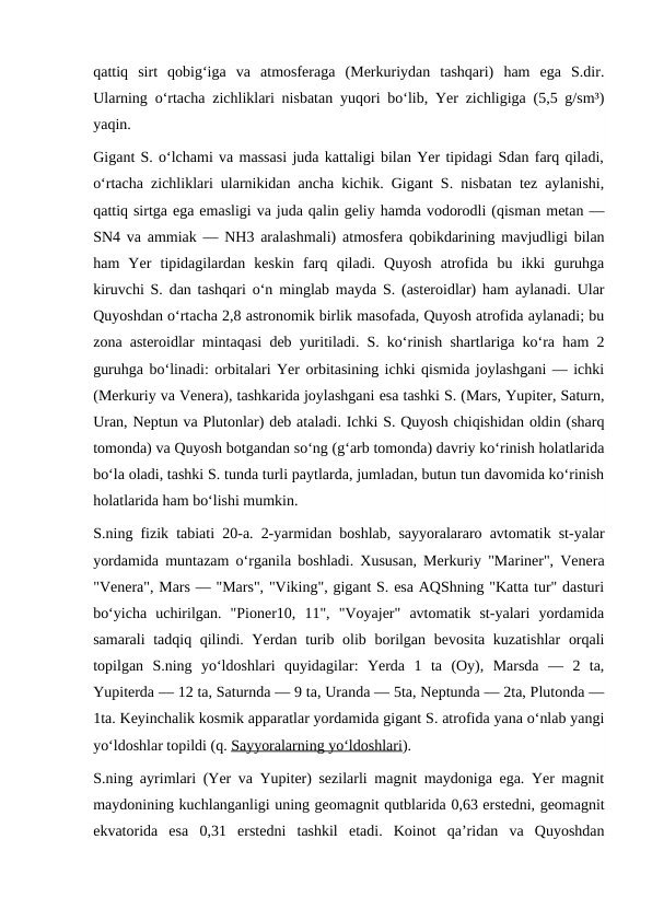qattiq  sirt  qobigʻiga  va  atmosferaga  (Merkuriydan  tashqari)  ham  ega  S.dir.
Ularning oʻrtacha zichliklari nisbatan yuqori boʻlib, Yer zichligiga (5,5 g/sm³)
yaqin.
Gigant S. oʻlchami va massasi juda kattaligi bilan Yer tipidagi Sdan farq qiladi,
oʻrtacha zichliklari ularnikidan ancha kichik. Gigant S. nisbatan tez aylanishi,
qattiq sirtga ega emasligi va juda qalin geliy hamda vodorodli (qisman metan —
SN4 va ammiak — NH3 aralashmali) atmosfera qobikdarining mavjudligi bilan
ham  Yer  tipidagilardan  keskin  farq  qiladi.  Quyosh  atrofida  bu  ikki  guruhga
kiruvchi S. dan tashqari oʻn minglab mayda S. (asteroidlar) ham aylanadi. Ular
Quyoshdan oʻrtacha 2,8 astronomik birlik masofada, Quyosh atrofida aylanadi; bu
zona asteroidlar mintaqasi deb yuritiladi. S. koʻrinish shartlariga koʻra ham 2
guruhga boʻlinadi: orbitalari Yer orbitasining ichki qismida joylashgani — ichki
(Merkuriy va Venera), tashkarida joylashgani esa tashki S. (Mars, Yupiter, Saturn,
Uran, Neptun va Plutonlar) deb ataladi. Ichki S. Quyosh chiqishidan oldin (sharq
tomonda) va Quyosh botgandan soʻng (gʻarb tomonda) davriy koʻrinish holatlarida
boʻla oladi, tashki S. tunda turli paytlarda, jumladan, butun tun davomida koʻrinish
holatlarida ham boʻlishi mumkin.
S.ning fizik tabiati 20-a. 2-yarmidan boshlab, sayyoralararo avtomatik st-yalar
yordamida muntazam oʻrganila boshladi. Xususan, Merkuriy "Mariner", Venera
"Venera", Mars — "Mars", "Viking", gigant S. esa AQShning "Katta tur" dasturi
boʻyicha  uchirilgan.  "Pioner10,  11",  "Voyajer"  avtomatik  st-yalari  yordamida
samarali  tadqiq qilindi. Yerdan turib olib borilgan bevosita kuzatishlar  orqali
topilgan  S.ning  yoʻldoshlari  quyidagilar:  Yerda  1  ta  (Oy),  Marsda  —  2  ta,
Yupiterda — 12 ta, Saturnda — 9 ta, Uranda — 5ta, Neptunda — 2ta, Plutonda —
1ta. Keyinchalik kosmik apparatlar yordamida gigant S. atrofida yana oʻnlab yangi
yoʻldoshlar topildi (q. Sayyoralarning yoʻldoshlari).
S.ning ayrimlari (Yer va Yupiter) sezilarli magnit maydoniga ega. Yer magnit
maydonining kuchlanganligi uning geomagnit qutblarida 0,63 erstedni, geomagnit
ekvatorida  esa  0,31  erstedni  tashkil  etadi.  Koinot  qaʼridan  va  Quyoshdan
