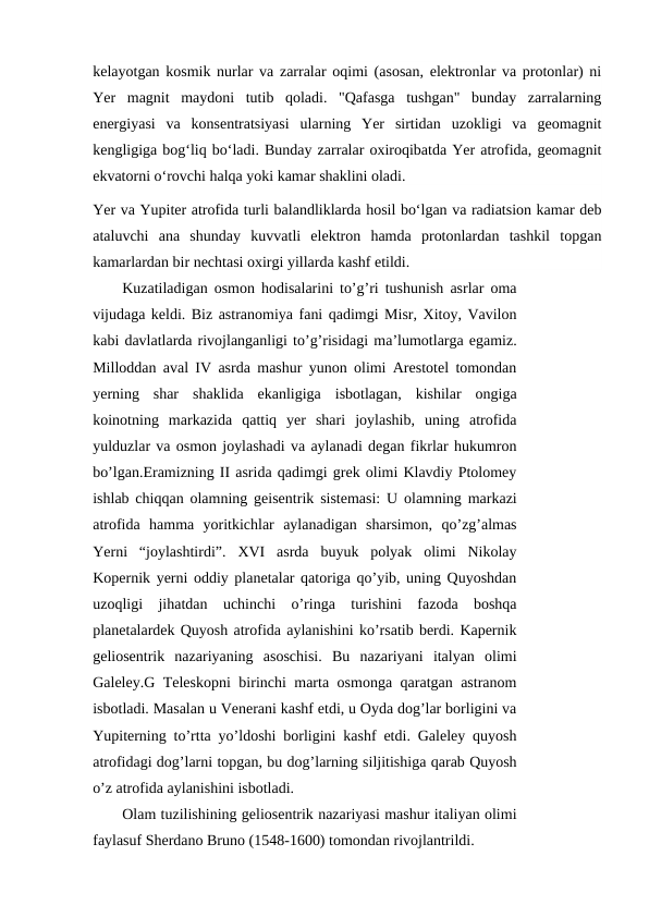 kelayotgan kosmik nurlar va zarralar oqimi (asosan, elektronlar va protonlar) ni
Yer  magnit  maydoni  tutib  qoladi.  "Qafasga  tushgan"  bunday  zarralarning
energiyasi  va  konsentratsiyasi  ularning  Yer  sirtidan  uzokligi  va  geomagnit
kengligiga bogʻliq boʻladi. Bunday zarralar oxiroqibatda Yer atrofida, geomagnit
ekvatorni oʻrovchi halqa yoki kamar shaklini oladi.
Yer va Yupiter atrofida turli balandliklarda hosil boʻlgan va radiatsion kamar deb
ataluvchi  ana  shunday  kuvvatli  elektron  hamda  protonlardan  tashkil  topgan
kamarlardan bir nechtasi oxirgi yillarda kashf etildi.
Kuzatiladigan osmon hodisalarini to’g’ri tushunish asrlar oma
vijudaga keldi. Biz astranomiya fani qadimgi Misr, Xitoy, Vavilon
kabi davlatlarda rivojlanganligi to’g’risidagi ma’lumotlarga egamiz.
Milloddan aval IV asrda mashur yunon olimi Arestotel tomondan
yerning  shar  shaklida  ekanligiga  isbotlagan,  kishilar  ongiga
koinotning  markazida  qattiq  yer  shari  joylashib,  uning  atrofida
yulduzlar va osmon joylashadi va aylanadi degan fikrlar hukumron
bo’lgan.Eramizning II asrida qadimgi grek olimi Klavdiy Ptolomey
ishlab chiqqan olamning geisentrik sistemasi: U olamning markazi
atrofida  hamma  yoritkichlar  aylanadigan  sharsimon,  qo’zg’almas
Yerni  “joylashtirdi”.  XVI  asrda  buyuk  polyak  olimi  Nikolay
Kopernik yerni oddiy planetalar qatoriga qo’yib, uning Quyoshdan
uzoqligi  jihatdan  uchinchi  o’ringa  turishini  fazoda  boshqa
planetalardek Quyosh atrofida aylanishini ko’rsatib berdi. Kapernik
geliosentrik  nazariyaning  asoschisi.  Bu  nazariyani  italyan  olimi
Galeley.G Teleskopni birinchi marta osmonga qaratgan astranom
isbotladi. Masalan u Venerani kashf etdi, u Oyda dog’lar borligini va
Yupiterning to’rtta yo’ldoshi borligini kashf etdi. Galeley quyosh
atrofidagi dog’larni topgan, bu dog’larning siljitishiga qarab Quyosh
o’z atrofida aylanishini isbotladi.
Olam tuzilishining geliosentrik nazariyasi mashur italiyan olimi
faylasuf Sherdano Bruno (1548-1600) tomondan rivojlantrildi.
