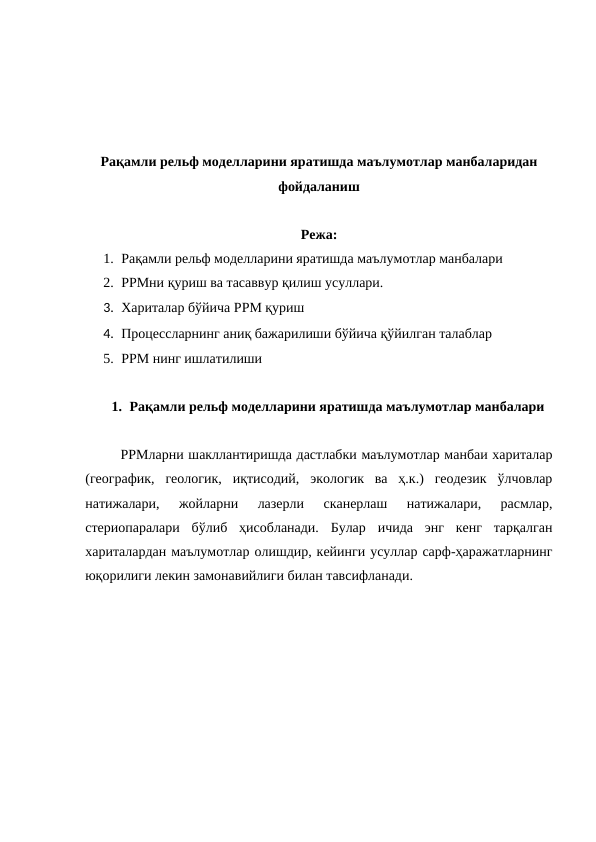 Рақамли рельф моделларини яратишда маълумотлар манбаларидан
фойдаланиш
Режа:
1. Рақамли рельф моделларини яратишда маълумотлар манбалари
2. РРМни қуриш ва тасаввур қилиш усуллари.
3. Хариталар бўйича РРМ қуриш
4. Процессларнинг аниқ бажарилиши бўйича қўйилган талаблар
5. РРМ нинг ишлатилиши
1. Рақамли рельф моделларини яратишда маълумотлар манбалари
РРМларни шакллантиришда дастлабки маълумотлар манбаи хариталар
(географик,  геологик,  иқтисодий,  экологик  ва  ҳ.к.)  геодезик  ўлчовлар
натижалари,  жойларни  лазерли  сканерлаш  натижалари,  расмлар,
стериопаралари  бўлиб  ҳисобланади.  Булар  ичида  энг  кенг  тарқалган
хариталардан маълумотлар олишдир, кейинги усуллар сарф-ҳаражатларнинг
юқорилиги лекин замонавийлиги билан тавсифланади.   
