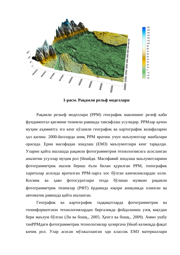 1-расм. Рақамли рельф моделлари
Рақамли рельеф моделлари (РРМ) географик маконнинг релеф каби
фундаментал қисмини тизимли равишда тавсифлаш усулидир. РРМлар қачон
муҳим аҳамиятга эга кенг кўламли географик ва картографик вазифаларни
ҳал қилиш. 2000-йилларда аниқ РРМ яратиш учун маълумотлар манбалари
орасида.  Ерни  масофадан  зондлаш  (ЕМЗ)  маълумотлари  кенг  тарқалди.
Уларни қайта ишлашда рақамли фотограмметрия технологиясига асосланган
аналитик усуллар муҳим рол ўйнайди. Масофавий зондлаш маълумотларини
фотограмметрик  ишлов  бериш  ёъли  билан  қурилган  РРМ,  топографик
хариталар асосида яратилган РРМ-ларга хос бўлган камчиликлардан холи.
Космик  ва  ҳаво  фотосуратлари  тезда  бўлиши  мумкин  рақамли
фотограмметрик  тизимлар  (РФТ)  ёрдамида  юқори  аниқликда  олинган  ва
автоматик равишда қайта ишланган.
Географик  ва  картографик  тадқиқотларда  фотограмметрик  ва
геоинформатсион технологиялардан биргаликда фойдаланиш узоқ вақтдан
бери маълум бўлган (Ли ва бошқ., 2005; Ҳенгл ва бошқ., 2009). Аммо ушбу
танРРМдаги фотограмметрик технологиялар ҳозиргача ўйнаб келмоқда фақат
кичик  рол.  Улар  асосан  мўлжалланган  эди  классик  ЕМЗ  материаллари
