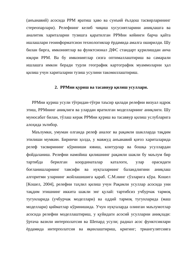 (анъанавий) асосида РРМ яратиш ҳаво ва сунъий ёълдош тасвирларининг
стереопарлари).  Релефнинг  келиб  чиқиш  хусусиятларини  аниқлашга  ва
аналитик  хариталарни  тузишга  қаратилган  РРМни  кейинги  барча  қайта
ишлашлари геоинформатсион технологиялар ёрдамида амалга оширилди. Шу
билан бирга, имкониятлар ва функтсионал ДФС стандарт қурилишдан анча
юқори  РРМ.  Ва  бу  имкониятлар  сизга  оптималлаштириш  ва  самарали
ишлашга  имкон  беради  турли  географик  картографик  муаммоларни  ҳал
қилиш учун хариталарни тузиш усулини такомиллаштириш.
2. РРМни қуриш ва тасаввур қилиш усуллари.
РРМни қуриш усули тўғридан-тўғри таъсир қилади релефни визуал идрок
этиш, РРМнинг аниқлиги ва улардан яратилган моделларнинг аниқлиги. Шу
муносабат билан, тўлаш керак РРМни қуриш ва тасаввур қилиш услубларига
алоҳида эътибор.
Маълумки, умуман олганда релеф аналог ва рақамли шаклларда тақдим
этилиши мумкин. Биринчи ҳолда, у мавжуд анъанавий қоғоз хариталарида
релеф  тасвирининг  кўриниши  ювиш,  контурлар  ва  бошқа  усуллардан
фойдаланиш. Релефни намойиш қилишнинг рақамли шакли бу маълум бир
тартибда  берилган  координаталар  каталоги,  улар  орасидаги
боғланишларнинг  тавсифи  ва  нуқталарнинг  баландлигини  аниқлаш
алгоритми уларнинг жойлашишига қараб. С.М.нинг сўзларига кўра. Кошел
[Кошел, 2004], релефни таҳлил қилиш учун Рақамли усуллар асосида уни
тақдим  этишнинг  иккита  шакли  энг  қулай:  тартибсиз  учбурчак  тармоқ
тугунларида  (учбурчак  моделлари)  ва  оддий  тармоқ  тугунларида  (маш
моделлари) қийматлар кўринишида. Учун нуқталарда олинган маълумотлар
асосида релефни моделлаштириш, у қуйидаги асосий усулларни аниқлади:
ўртача вазнли интерполатсия ва Шепард усули; радиал асос функтсиялари
ёрдамида  интерполатсия  ва  яқинлаштириш,  кригинг;  триангулятсияга
