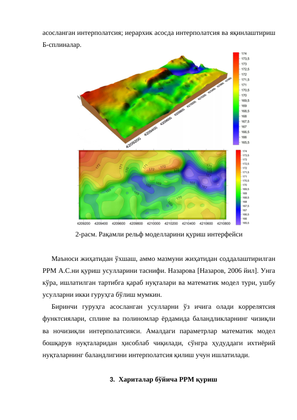 асосланган интерполатсия; иерархик асосда интерполатсия ва яқинлаштириш
Б-сплиналар.
2-расм. Рақамли рельф моделларини қуриш интерфейси
Маъноси жиҳатидан ўхшаш, аммо мазмуни жиҳатидан соддалаштирилган
РРМ А.С.ни қуриш усулларини таснифи. Назарова [Назаров, 2006 йил]. Унга
кўра, ишлатилган тартибга қараб нуқталари ва математик модел тури, ушбу
усулларни икки гуруҳга бўлиш мумкин.
Биринчи  гуруҳга  асосланган  усулларни  ўз  ичига  олади  коррелятсия
функтсиялари, сплине ва полиномлар ёрдамида баландликларнинг чизиқли
ва  ночизиқли  интерполатсияси.  Амалдаги  параметрлар  математик  модел
бошқарув  нуқталаридан  ҳисоблаб  чиқилади,  сўнгра  ҳудуддаги  ихтиёрий
нуқталарнинг баландлигини интерполатсия қилиш учун ишлатилади.
3. Хариталар бўйича РРМ қуриш

