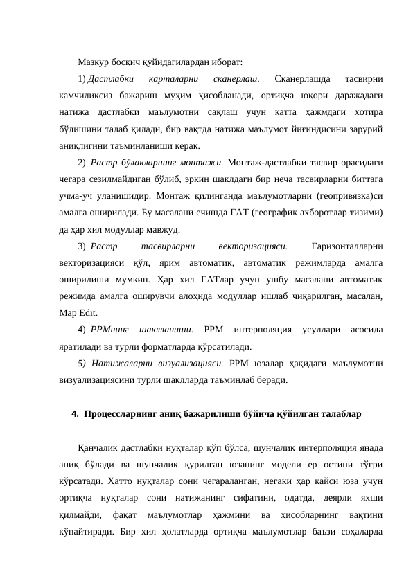 Мазкур босқич қуйидагилардан иборат:
1) Дастлабки  карталарни 
сканерлаш. 
Сканерлашда  тасвирни
камчиликсиз  бажариш  муҳим  ҳисобланади,  ортиқча  юқори  даражадаги
натижа  дастлабки  маълумотни  сақлаш  учун  катта  ҳажмдаги  хотира
бўлишини талаб қилади, бир вақтда натижа маълумот йиғиндисини зарурий
аниқлигини таъминланиши керак.
2)  Растр бўлакларнинг монтажи. Монтаж-дастлабки тасвир орасидаги
чегара сезилмайдиган бўлиб, эркин шаклдаги бир неча тасвирларни биттага
учма-уч уланишидир. Монтаж қилинганда маълумотларни (геопривязка)си
амалга оширилади. Бу масалани ечишда ГАТ (географик ахборотлар тизими)
да ҳар хил модуллар мавжуд.
3)  Растр
 
тасвирларни
 
векторизацияси.
 Гаризонталларни
векторизацияси  қўл, ярим  автоматик,  автоматик  режимларда  амалга
оширилиши  мумкин.  Ҳар  хил  ГАТлар  учун  ушбу  масалани  автоматик
режимда амалга оширувчи алоҳида модуллар ишлаб чиқарилган, масалан,
Мар Еdit.
4)  РРМнинг  шаклланиши.
 РРМ 
интерполяция  усуллари  асосида
яратилади ва турли форматларда кўрсатилади.
5)  Натижаларни  визуализацияси. РРМ  юзалар  ҳақидаги  маълумотни
визуализациясини турли шаклларда таъминлаб беради.
4. Процессларнинг аниқ бажарилиши бўйича қўйилган талаблар
Қанчалик дастлабки нуқталар кўп бўлса, шунчалик интерполяция янада
аниқ  бўлади  ва  шунчалик  қурилган  юзанинг  модели  ер  остини  тўғри
кўрсатади. Ҳатто нуқталар сони чегараланган, негаки ҳар қайси юза учун
ортиқча  нуқталар  сони  натижанинг  сифатини,  одатда,  деярли  яхши
қилмайди,  фақат  маълумотлар  ҳажмини  ва  ҳисобларнинг  вақтини
кўпайтиради.  Бир  хил  ҳолатларда  ортиқча  маълумотлар  баъзи  соҳаларда
