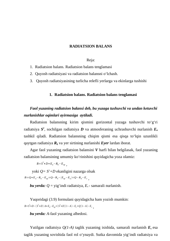 RADIATSION BALANS
Reja:
1. Radiatsion balans. Radiatsion balans tenglamasi
2. Quyosh radiatsiyasi va radiatsion balansni o‘lchash.
3.  Quyosh radiatsiyasining turlicha relefli yerlarga va ekinlarga tushishi
1. Radiatsion balans. Radiatsion balans tenglamasi
Faol yuzaning radiatsion balansi deb, bu yuzaga tushuvchi va undan ketuvchi
nurlanishlar oqimlari ayirmasiga  aytiladi.
Radiatsion  balansning  kirim  qismini  gorizontal  yuzaga  tushuvchi  to‘g‘ri
radiatsiya S1, sochilgan radiatsiya D va atmosferaning uchrashuvchi nurlanish Ea
tashkil  qiladi.  Radiatsion  balansning  chiqim  qismi  esa  qisqa  to‘lqin  uzunlikli
qaytgan radiatsiya Rq va yer sirtining nurlanishi Eyer lardan iborat.
Agar faol yuzaning radiatsion balansini V harfi bilan belgilasak, faol yuzaning
radiatsion balansining umumiy ko‘rinishini quyidagicha yoza olamiz:
В=S1+D+ Ea−Rk−Eер ,
yoki Q= S1+D ekanligini nazarga olsak
В=Q+Ea−Rk−Eер=Q−Rk−(Eер−Еа)=Q−Rk−Ec ,
bu yerda: Q = yig‘indi radiatsiya, Es - samarali nurlanish.
Yuqoridagi (3.9) formulani quyidagicha ham yozish mumkin:
В=S
1+D−( S
1+D)⋅A+ Ea−Eер=(S
1+D)(1−А)−Ec=Q(1−А)−Ec ,
bu yerda: A-faol yuzaning albedosi.
Yutilgan radiatsiya Q(1-A) taglik yuzaning isishida, samarali nurlanish Es esa
taglik yuzaning sovishida faol rol o‘ynaydi. Sutka davomida yig‘indi radiatsiya va

