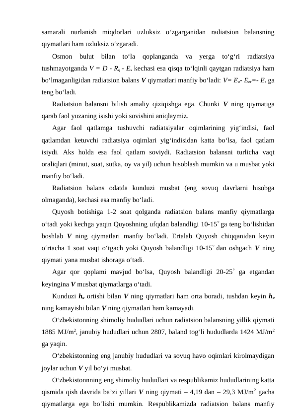 samarali  nurlanish  miqdorlari  uzluksiz  o‘zgarganidan  radiatsion  balansning
qiymatlari ham uzluksiz o‘zgaradi.
Osmon  bulut  bilan  to‘la  qoplanganda  va  yerga  to‘g‘ri  radiatsiya
tushmayotganda V = D - Rq - Es kechasi esa qisqa to‘lqinli qaytgan radiatsiya ham
bo‘lmaganligidan radiatsion balans V qiymatlari manfiy bo‘ladi: V= Ea- Eer=- Es ga
teng bo‘ladi.
Radiatsion balansni bilish amaliy qiziqishga ega. Chunki  V ning qiymatiga
qarab faol yuzaning isishi yoki sovishini aniqlaymiz.
Agar  faol  qatlamga  tushuvchi  radiatsiyalar  oqimlarining  yig‘indisi,  faol
qatlamdan ketuvchi  radiatsiya  oqimlari  yig‘indisidan  katta  bo‘lsa, faol  qatlam
isiydi.  Aks  holda  esa  faol  qatlam  soviydi.  Radiatsion  balansni  turlicha  vaqt
oraliqlari (minut, soat, sutka, oy va yil) uchun hisoblash mumkin va u musbat yoki
manfiy bo‘ladi.
Radiatsion  balans  odatda  kunduzi  musbat  (eng  sovuq  davrlarni  hisobga
olmaganda), kechasi esa manfiy bo‘ladi.
Quyosh  botishiga  1-2  soat  qolganda  radiatsion  balans  manfiy  qiymatlarga
o‘tadi yoki kechga yaqin Quyoshning ufqdan balandligi 10-15° ga teng bo‘lishidan
boshlab  V ning qiymatlari manfiy bo‘ladi. Ertalab Quyosh chiqqanidan keyin
o‘rtacha 1 soat vaqt o‘tgach yoki Quyosh balandligi 10-15° dan oshgach  V ning
qiymati yana musbat ishoraga o‘tadi.
Agar  qor  qoplami  mavjud  bo‘lsa,  Quyosh  balandligi  20-25° ga  etgandan
keyingina V musbat qiymatlarga o‘tadi.
Kunduzi ho ortishi bilan V ning qiymatlari ham orta boradi, tushdan keyin ho
ning kamayishi bilan V ning qiymatlari ham kamayadi.
O‘zbekistonning shimoliy hududlari uchun radiatsion balansning yillik qiymati
1885 MJ/m2, janubiy hududlari uchun 2807, baland tog‘li hududlarda 1424 MJ/m2
ga yaqin.
O‘zbekistonning eng janubiy hududlari va sovuq havo oqimlari kirolmaydigan
joylar uchun V yil bo‘yi musbat.
O‘zbekistonnning eng shimoliy hududlari va respublikamiz hududlarining katta
qismida qish davrida ba’zi yillari V ning qiymati – 4,19 dan – 29,3 MJ/m2 gacha
qiymatlarga  ega  bo‘lishi  mumkin.  Respublikamizda  radiatsion  balans  manfiy
