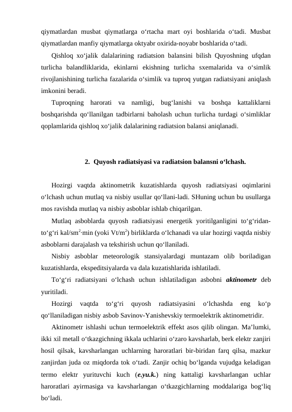 qiymatlardan  musbat  qiymatlarga o‘rtacha  mart  oyi  boshlarida o‘tadi. Musbat
qiymatlardan manfiy qiymatlarga oktyabr oxirida-noyabr boshlarida o‘tadi.
Qishloq xo‘jalik dalalarining radiatsion balansini bilish Quyoshning ufqdan
turlicha  balandliklarida,  ekinlarni  ekishning  turlicha  sxemalarida  va  o‘simlik
rivojlanishining turlicha fazalarida o‘simlik va tuproq yutgan radiatsiyani aniqlash
imkonini beradi.
Tuproqning  harorati  va  namligi,  bug‘lanishi  va  boshqa  kattaliklarni
boshqarishda qo‘llanilgan tadbirlarni baholash uchun turlicha turdagi o‘simliklar
qoplamlarida qishloq xo‘jalik dalalarining radiatsion balansi aniqlanadi.
2. Quyosh radiatsiyasi va radiatsion balansni o‘lchash.
Hozirgi  vaqtda  aktinometrik  kuzatishlarda  quyosh  radiatsiyasi  oqimlarini
o‘lchash uchun mutlaq va nisbiy usullar qo‘llani-ladi. SHuning uchun bu usullarga
mos ravishda mutlaq va nisbiy asboblar ishlab chiqarilgan.
Mutlaq asboblarda quyosh radiatsiyasi  energetik yoritilganligini to‘g‘ridan-
to‘g‘ri kal/sm2∙min (yoki Vt/m2) birliklarda o‘lchanadi va ular hozirgi vaqtda nisbiy
asboblarni darajalash va tekshirish uchun qo‘llaniladi.
Nisbiy  asboblar  meteorologik  stansiyalardagi  muntazam  olib  boriladigan
kuzatishlarda, ekspeditsiyalarda va dala kuzatishlarida ishlatiladi.
To‘g‘ri  radiatsiyani  o‘lchash  uchun  ishlatiladigan  asbobni  aktinometr deb
yuritiladi.
Hozirgi  vaqtda  to‘g‘ri  quyosh  radiatsiyasini  o‘lchashda  eng  ko‘p
qo‘llaniladigan nisbiy asbob Savinov-Yanishevskiy termoelektrik aktinometridir.
Aktinometr ishlashi uchun termoelektrik effekt asos qilib olingan. Ma’lumki,
ikki xil metall o‘tkazgichning ikkala uchlarini o‘zaro kavsharlab, berk elektr zanjiri
hosil qilsak, kavsharlangan uchlarning haroratlari bir-biridan farq qilsa, mazkur
zanjirdan juda oz miqdorda tok o‘tadi. Zanjir ochiq bo‘lganda vujudga keladigan
termo  elektr  yurituvchi  kuch  (e.yu.k.)  ning  kattaligi  kavsharlangan  uchlar
haroratlari  ayirmasiga  va kavsharlangan  o‘tkazgichlarning moddalariga bog‘liq
bo‘ladi.
