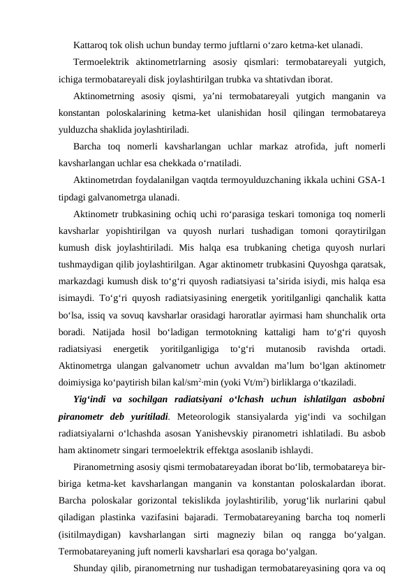 Kattaroq tok olish uchun bunday termo juftlarni o‘zaro ketma-ket ulanadi.
Termoelektrik  aktinometrlarning  asosiy  qismlari:  termobatareyali  yutgich,
ichiga termobatareyali disk joylashtirilgan trubka va shtativdan iborat.
Aktinometrning  asosiy  qismi,  ya’ni  termobatareyali  yutgich  manganin  va
konstantan  poloskalarining  ketma-ket  ulanishidan  hosil  qilingan  termobatareya
yulduzcha shaklida joylashtiriladi.
Barcha  toq  nomerli  kavsharlangan  uchlar  markaz  atrofida,  juft  nomerli
kavsharlangan uchlar esa chekkada o‘rnatiladi.
Aktinometrdan foydalanilgan vaqtda termoyulduzchaning ikkala uchini GSA-1
tipdagi galvanometrga ulanadi.
Aktinometr trubkasining ochiq uchi ro‘parasiga teskari tomoniga toq nomerli
kavsharlar  yopishtirilgan  va  quyosh  nurlari  tushadigan  tomoni  qoraytirilgan
kumush  disk  joylashtiriladi.  Mis  halqa  esa  trubkaning  chetiga  quyosh  nurlari
tushmaydigan qilib joylashtirilgan. Agar aktinometr trubkasini Quyoshga qaratsak,
markazdagi kumush disk to‘g‘ri quyosh radiatsiyasi ta’sirida isiydi, mis halqa esa
isimaydi. To‘g‘ri quyosh radiatsiyasining energetik yoritilganligi qanchalik katta
bo‘lsa, issiq va sovuq kavsharlar orasidagi haroratlar ayirmasi ham shunchalik orta
boradi.  Natijada  hosil  bo‘ladigan  termotokning  kattaligi  ham  to‘g‘ri  quyosh
radiatsiyasi  energetik  yoritilganligiga  to‘g‘ri  mutanosib  ravishda  ortadi.
Aktinometrga ulangan galvanometr  uchun avvaldan ma’lum  bo‘lgan aktinometr
doimiysiga ko‘paytirish bilan kal/sm2∙min (yoki Vt/m2) birliklarga o‘tkaziladi.
Yig‘indi  va  sochilgan  radiatsiyani  o‘lchash  uchun  ishlatilgan  asbobni
piranometr  deb  yuritiladi. Meteorologik  stansiyalarda  yig‘indi  va  sochilgan
radiatsiyalarni o‘lchashda asosan Yanishevskiy piranometri ishlatiladi. Bu asbob
ham aktinometr singari termoelektrik effektga asoslanib ishlaydi.
Piranometrning asosiy qismi termobatareyadan iborat bo‘lib, termobatareya bir-
biriga  ketma-ket  kavsharlangan  manganin  va  konstantan  poloskalardan  iborat.
Barcha poloskalar  gorizontal  tekislikda joylashtirilib, yorug‘lik nurlarini  qabul
qiladigan plastinka  vazifasini  bajaradi.  Termobatareyaning barcha  toq nomerli
(isitilmaydigan)  kavsharlangan  sirti  magneziy  bilan  oq  rangga  bo‘yalgan.
Termobatareyaning juft nomerli kavsharlari esa qoraga bo‘yalgan.
Shunday qilib, piranometrning nur tushadigan termobatareyasining qora va oq
