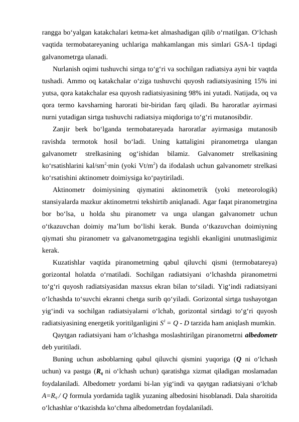 rangga bo‘yalgan katakchalari ketma-ket almashadigan qilib o‘rnatilgan. O‘lchash
vaqtida termobatareyaning uchlariga mahkamlangan mis simlari GSA-1 tipdagi
galvanometrga ulanadi.
Nurlanish oqimi tushuvchi sirtga to‘g‘ri va sochilgan radiatsiya ayni bir vaqtda
tushadi. Ammo oq katakchalar o‘ziga tushuvchi quyosh radiatsiyasining 15% ini
yutsa, qora katakchalar esa quyosh radiatsiyasining 98% ini yutadi. Natijada, oq va
qora termo kavsharning harorati bir-biridan farq qiladi. Bu haroratlar ayirmasi
nurni yutadigan sirtga tushuvchi radiatsiya miqdoriga to‘g‘ri mutanosibdir.
Zanjir  berk  bo‘lganda  termobatareyada  haroratlar  ayirmasiga  mutanosib
ravishda  termotok  hosil  bo‘ladi.  Uning  kattaligini  piranometrga  ulangan
galvanometr  strelkasining  og‘ishidan
 bilamiz.  Galvanometr  strelkasining
ko‘rsatishlarini kal/sm2∙min (yoki Vt/m2) da ifodalash uchun galvanometr strelkasi
ko‘rsatishini aktinometr doimiysiga ko‘paytiriladi. 
Aktinometr  doimiysining  qiymatini  aktinometrik  (yoki  meteorologik)
stansiyalarda mazkur aktinometrni tekshirtib aniqlanadi. Agar faqat piranometrgina
bor  bo‘lsa,  u  holda  shu  piranometr  va  unga  ulangan  galvanometr  uchun
o‘tkazuvchan  doimiy  ma’lum  bo‘lishi  kerak.  Bunda  o‘tkazuvchan  doimiyning
qiymati shu piranometr va galvanometrgagina tegishli ekanligini unutmasligimiz
kerak.
Kuzatishlar  vaqtida  piranometrning  qabul  qiluvchi  qismi  (termobatareya)
gorizontal  holatda  o‘rnatiladi.  Sochilgan  radiatsiyani  o‘lchashda  piranometrni
to‘g‘ri quyosh radiatsiyasidan maxsus ekran bilan to‘siladi. Yig‘indi radiatsiyani
o‘lchashda to‘suvchi ekranni chetga surib qo‘yiladi. Gorizontal sirtga tushayotgan
yig‘indi va sochilgan radiatsiyalarni o‘lchab, gorizontal sirtdagi to‘g‘ri quyosh
radiatsiyasining energetik yoritilganligini S1 = Q - D tarzida ham aniqlash mumkin.
Qaytgan radiatsiyani ham o‘lchashga moslashtirilgan piranometrni albedometr
deb yuritiladi.
Buning uchun asboblarning qabul qiluvchi qismini yuqoriga (Q ni o‘lchash
uchun) va pastga (Rq ni o‘lchash uchun) qaratishga xizmat qiladigan moslamadan
foydalaniladi. Albedometr yordami bi-lan yig‘indi va qaytgan radiatsiyani o‘lchab
A=Rq / Q formula yordamida taglik yuzaning albedosini hisoblanadi. Dala sharoitida
o‘lchashlar o‘tkazishda ko‘chma albedometrdan foydalaniladi.
