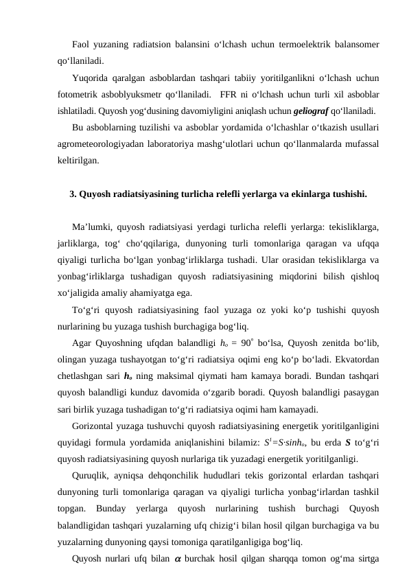 Faol yuzaning radiatsion balansini o‘lchash uchun termoelektrik balansomer
qo‘llaniladi.
Yuqorida qaralgan asboblardan tashqari tabiiy yoritilganlikni o‘lchash uchun
fotometrik asboblyuksmetr qo‘llaniladi.  FFR ni o‘lchash uchun turli xil asboblar
ishlatiladi. Quyosh yog‘dusining davomiyligini aniqlash uchun geliograf qo‘llaniladi.
Bu asboblarning tuzilishi va asboblar yordamida o‘lchashlar o‘tkazish usullari
agrometeorologiyadan laboratoriya mashg‘ulotlari uchun qo‘llanmalarda mufassal
keltirilgan.
3. Quyosh radiatsiyasining turlicha relefli yerlarga va ekinlarga tushishi.
Ma’lumki, quyosh radiatsiyasi yerdagi turlicha relefli yerlarga: tekisliklarga,
jarliklarga,  tog‘  cho‘qqilariga,  dunyoning  turli  tomonlariga  qaragan  va  ufqqa
qiyaligi turlicha bo‘lgan yonbag‘irliklarga tushadi. Ular orasidan tekisliklarga va
yonbag‘irliklarga  tushadigan  quyosh  radiatsiyasining  miqdorini  bilish  qishloq
xo‘jaligida amaliy ahamiyatga ega.
To‘g‘ri  quyosh radiatsiyasining  faol  yuzaga oz yoki  ko‘p tushishi  quyosh
nurlarining bu yuzaga tushish burchagiga bog‘liq.
Agar Quyoshning ufqdan balandligi  ho  = 90° bo‘lsa, Quyosh zenitda bo‘lib,
olingan yuzaga tushayotgan to‘g‘ri radiatsiya oqimi eng ko‘p bo‘ladi. Ekvatordan
chetlashgan sari  ho ning maksimal qiymati ham kamaya boradi. Bundan tashqari
quyosh balandligi kunduz davomida o‘zgarib boradi. Quyosh balandligi pasaygan
sari birlik yuzaga tushadigan to‘g‘ri radiatsiya oqimi ham kamayadi.
Gorizontal yuzaga tushuvchi quyosh radiatsiyasining energetik yoritilganligini
quyidagi formula yordamida aniqlanishini bilamiz:  S1=S·sinho, bu erda  S to‘g‘ri
quyosh radiatsiyasining quyosh nurlariga tik yuzadagi energetik yoritilganligi.
Quruqlik, ayniqsa dehqonchilik hududlari tekis gorizontal erlardan tashqari
dunyoning turli tomonlariga qaragan va qiyaligi turlicha yonbag‘irlardan tashkil
topgan.  Bunday  yerlarga  quyosh  nurlarining  tushish  burchagi  Quyosh
balandligidan tashqari yuzalarning ufq chizig‘i bilan hosil qilgan burchagiga va bu
yuzalarning dunyoning qaysi tomoniga qaratilganligiga bog‘liq.
Quyosh nurlari ufq bilan  a burchak hosil qilgan sharqqa tomon og‘ma sirtga
