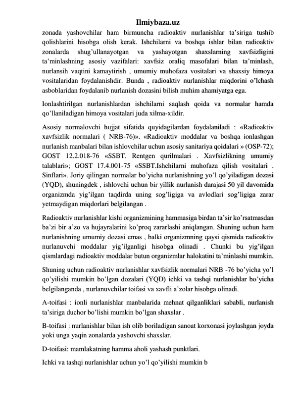 Ilmiybaza.uz 
zonada yashovchilar ham birmuncha radioaktiv nurlanishlar ta’siriga tushib 
qolishlarini hisobga olish kerak. Ishchilarni va boshqa ishlar bilan radioaktiv 
zonalarda 
shug’ullanayotgan 
va 
yashayotgan 
shaxslarning 
xavfsizligini 
ta’minlashning asosiy vazifalari: xavfsiz oraliq masofalari bilan ta’minlash, 
nurlansih vaqtini kamaytirish , umumiy muhofaza vositalari va shaxsiy himoya 
vositalaridan foydalanishdir. Bunda , radioaktiv nurlanishlar miqdorini o’lchash 
asboblaridan foydalanib nurlanish dozasini bilish muhim ahamiyatga ega. 
Ionlashtirilgan nurlanishlardan ishchilarni saqlash qoida va normalar hamda 
qo’llaniladigan himoya vositalari juda xilma-xildir.  
Asosiy normalovchi hujjat sifatida quyidagilardan foydalaniladi : «Radioaktiv 
xavfsizlik normalari ( NRB-76)». «Radioaktiv moddalar va boshqa ionlashgan 
nurlanish manbalari bilan ishlovchilar uchun asosiy sanitariya qoidalari » (OSP-72); 
GOST 12.2.018-76 «SSBT. Rentgen qurilmalari . Xavfsizlikning umumiy 
talablari»; GOST 17.4.001-75 «SSBT.Ishchilarni muhofaza qilish vositalari . 
Sinflari». Joriy qilingan normalar bo’yicha nurlanishning yo’l qo’yiladigan dozasi 
(YQD), shuningdek , ishlovchi uchun bir yillik nurlanish darajasi 50 yil davomida 
organizmda yig’ilgan taqdirda uning sog’ligiga va avlodlari sog’ligiga zarar 
yetmaydigan miqdorlari belgilangan . 
Radioaktiv nurlanishlar kishi organizmining hammasiga birdan ta’sir ko’rsatmasdan 
ba’zi bir a’zo va hujayralarini ko’proq zararlashi aniqlangan. Shuning uchun ham 
nurlanishning umumiy dozasi emas , balki organizmning qaysi qismida radioaktiv 
nurlanuvchi moddalar yig’ilganligi hisobga olinadi . Chunki bu yig’ilgan 
qismlardagi radioaktiv moddalar butun organizmlar halokatini ta’minlashi mumkin. 
Shuning uchun radioaktiv nurlanishlar xavfsizlik normalari NRB -76 bo’yicha yo’l 
qo’yilishi mumkin bo’lgan dozalari (YQD) ichki va tashqi nurlanishlar bo’yicha 
belgilanganda , nurlanuvchilar toifasi va xavfli a’zolar hisobga olinadi. 
A-toifasi : ionli nurlanishlar manbalarida mehnat qilganliklari sababli, nurlanish 
ta’siriga duchor bo’lishi mumkin bo’lgan shaxslar . 
B-toifasi : nurlanishlar bilan ish olib boriladigan sanoat korxonasi joylashgan joyda 
yoki unga yaqin zonalarda yashovchi shaxslar. 
D-toifasi: mamlakatning hamma aholi yashash punktlari. 
Ichki va tashqi nurlanishlar uchun yo’l qo’yilishi mumkin b 
