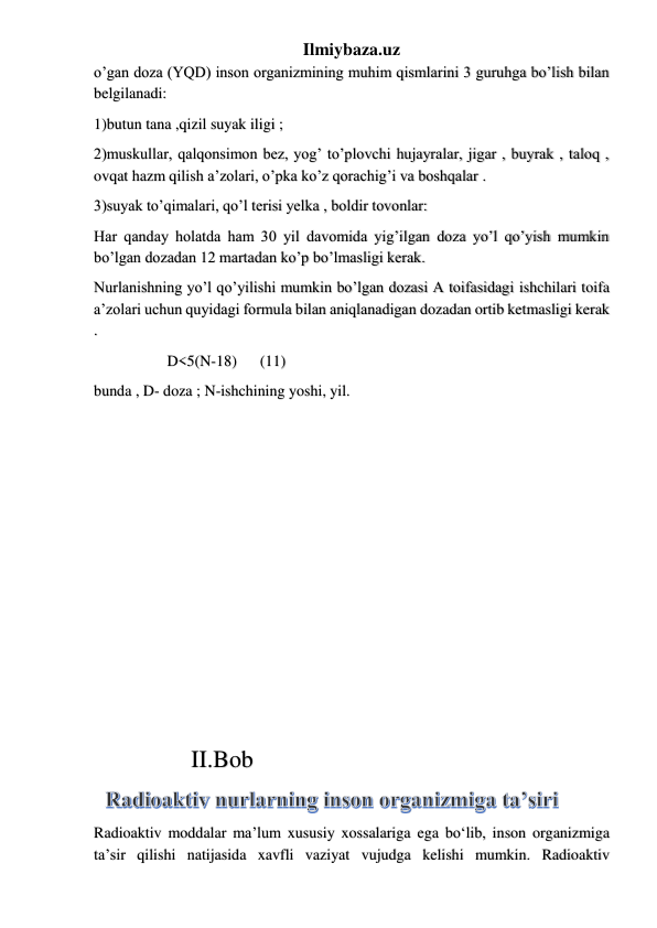 Ilmiybaza.uz 
o’gan doza (YQD) inson organizmining muhim qismlarini 3 guruhga bo’lish bilan 
belgilanadi: 
1)butun tana ,qizil suyak iligi ;  
2)muskullar, qalqonsimon bez, yog’ to’plovchi hujayralar, jigar , buyrak , taloq , 
ovqat hazm qilish a’zolari, o’pka ko’z qorachig’i va boshqalar . 
3)suyak to’qimalari, qo’l terisi yelka , boldir tovonlar: 
Har qanday holatda ham 30 yil davomida yig’ilgan doza yo’l qo’yish mumkin 
bo’lgan dozadan 12 martadan ko’p bo’lmasligi kerak. 
Nurlanishning yo’l qo’yilishi mumkin bo’lgan dozasi A toifasidagi ishchilari toifa 
a’zolari uchun quyidagi formula bilan aniqlanadigan dozadan ortib ketmasligi kerak 
. 
                   D<5(N-18)      (11) 
bunda , D- doza ; N-ishchining yoshi, yil. 
 
 
 
 
 
 
 
 
 
 
 
                II.Bob 
Radioaktiv moddalar ma’lum xususiy xossalariga ega bo‘lib, inson organizmiga 
ta’sir qilishi natijasida xavfli vaziyat vujudga kelishi mumkin. Radioaktiv 
