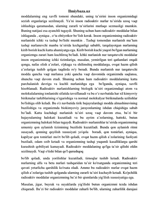 Ilmiybaza.uz 
moddalarning eng xavfli tomoni shundaki, uning ta’sirini inson organizmidagi 
sezish organlariga sezilmaydi. Ya’ni inson radioaktiv nurlar ta’sirida uzoq vaqt 
ishlashiga qaramasdan, ularning zararli ta’sirlarini mutlaqo sezmasligi mumkin. 
Buning natijasi esa ayanchli tugaydi. Shuning uchun ham radioaktiv moddalar bilan 
ishlaganda , ayniqsa , o‘ta ehtiyotkor bo‘lish kerak. Inson organizmining radioaktiv 
nurlanishi ichki va tashqi bo'lishi mumkin . Tashqi tomondan nurlanish ma’lum 
tashqi nurlanuvchi manba ta’sirida kechganligi sababli, tarqalayotgan nurlarning 
kirib borish kuchi katta ahamiyatga ega. Kirib borish kuchi yuqori bo'lgan nurlarning 
organizmga zarari ham kuchliroq bo'ladi. Ichki nurlanish nur tarqatuvchi moddalar 
inson organizmining ichki tizimlariga, masalan, yemirilgan teri qatlamlari orqali 
qonga, nafas olish a’zolari, o'pkaga va shilimshiq moddalarga, ovqat hazm qilish 
a’zolariga tushib qolgan taqdirda ro'y beradi. Bunda nurlanish nur tarqatuvchi 
modda qancha vaqt nurlansa yoki qancha vaqt davomida organizmda saqlansa, 
shuncha vaqt davom etadi. Shuning uchun ham radioaktiv moddalarning katta 
parchalanish davriga va kuchli nurlanishga ega  bo'lganda, ayniqsa, xavfli 
hisoblanadi. Radioaktiv nurlanishlarning biologik ta’siri organizmdagi atom va 
molekulalarning ionlanishi sifatida tavsiflanadi va bu o‘z navbatida har xil kimyoviy 
birikmalar tarkiblarining o'zgarishiga va normal molekulyar birikmalarda uzilishlar 
bo'lishiga olib keladi. Bu o'z navbatida tirik hujayralardagi modda almashinuvining 
buzilishiga va organizmda biokimyoviy jarayonlarning ishdan chiqishiga sabab 
bo’ladi. Katta kuchdagi nurlanish ta’siri uzoq vaqt davom etsa, ba’zi bir 
hujayralarning halokati kuzatiladi va bu ayrim a’zolarning, hattoki, butun 
organizmning halokati bilan tugaydi. Radioaktiv nurlanishlar ta’sirida organizmning 
umumiy qon aylanish tizimining buzilishi kuzatiladi. Bunda qon aylanish ritmi 
susayadi, qonning quyilish xususiyati yo'qola  boradi, qon tomirlari, ayniqsa, 
kapilyar qon tomirlari mo'rt bo'lib qoladi, ovqat hazm qilish a’zolarining faoliyati 
buziladi, odam ozib ketadi va organizmning tashqi yuqumli kasalliklarga qarshi 
kurashish qobiliyati kamayadi. Radioaktiv moddalaning qo'lga ta’sir qilishi oldin 
sezilmaydi. Vaqt o'tishi bilan qo'l qurushqoq  
bo'lib qoladi, unda yorilishlar kuzatiladi, tirnoqlar tushib ketadi. Radioaktiv 
nurlarning alfa va beta nurlari tashqaridan ta’sir ko'rsatganda organizmning teri 
qavati yetarlicha qarshilik ko'rsata oladi. Ammo bu radioaktiv nurlar ovqat hazm 
qilish a’zolariga tushib qolganda ularning zararli ta’siri kuchayib ketadi. Ko'pchilik 
radioaktiv moddalar organizmning ba’zi bir qismlarida yig'ilish xususiyatiga ega.  
Masalan, jigar, buyrak va suyaklarda yig'ilishi butun organizmni tezda ishdan 
chiqaradi. Ba’zi bir radioaktiv moddalar zaharli bo'lib, ularning zaharlilik darajasi 
