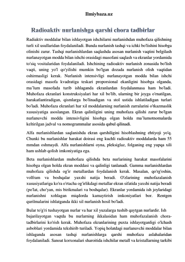 Ilmiybaza.uz 
 
Radiaktiv moddalar bilan ishlayotgan ishchilarni nurlanishdan muhofaza qilishning 
turli xil usullaridan foydalaniladi. Bunda nurlanish tashqi va ichki bo'lishini hisobga 
olinishi zarur. Tashqi nurlanishlardan saqlashda asosan nurlanish vaqtini belgilash 
nurlanayotgan modda bilan ishchi orasidagi masofani saqlash va ekranlar yordamida 
to'siq vositalaridan foydalaniladi. Ishchining radioaktiv nurlanish zonasida bo'lish 
vaqti, uning yo'l qo'yilishi mumkin bo'lgan dozada nurlanish olish vaqtidan 
oshirmasligi kerak. Nurlanish intensivligi nurlanayotgan modda bilan ishchi 
orasidagi masofa kvadratiga teskari proporsional ekanligini hisobga olganda, 
ma’lum masofada turib ishlaganda ekranlardan foydalanmasa ham bo'ladi. 
Muhofaza ekranlari konstruksiyalari har xil bo'lib, ularning bir joyga o'rnatilgan, 
harakatlantiradigan, qismlarga bo'linadigan va stol ustida ishlatiladigan turlari 
bo'ladi. Muhofaza ekranlari har xil moddalarning nurlanish zarralarini o'tkazmaslik 
xususiyatiga asoslangan. Ekran qalinligini uning muhofaza qilishi zarur bo'lgan 
nurlanuvchi modda intensivligini hisobga olgan holda ma’lumotnomalarda 
keltirilgan jadval va nomogrammalar asosida qabul qilinadi.  
Alfa nurlanishlardan saqlanishda ekran qarshiligini hisoblashning ehtiyoji yo'q. 
Chunki bu nurlanishlar harakat doirasi eng kuchli radioaktiv moddalarda ham 55 
mmdan oshmaydi. Alfa nurlanishlarni oyna, pleksiglaz, folganing eng yupqa xili 
ham ushlab qolish imkoniyatiga ega.  
Beta nurlanishlardan muhofaza qilishda beta nurlarining harakat masofalarini 
hisobga olgan holda ekran moddasi va qalinligi tanlanadi. Gamma nurlanishlardan 
muhofaza qilishda og'ir metallardan foydalanish kerak. Masalan, qo'rg'oshin, 
volfram va boshqalar yaxshi natija beradi. O'zlarining muhofazalanish 
xususiyatlariga ko'ra o'rtacha og'irlikdagi metallar ekran sifatida yaxshi natija beradi 
(po'lat, cho'yan, mis birikmalari va boshqalar). Ekranlar yordamida ish joylaridagi 
nurlanishni 
xohlagan 
miqdorda 
kamaytirish 
imkoniyatlari 
bor. 
Rentgen 
qurilmalarini ishlatganda ikki xil nurlanish hosil bo'ladi.  
Bular to'g'ri tushayotgan nurlar va har xil yuzalarga tushib qaytgan nurlardir. Ish  
bajarilayotgan vaqtda bu nurlarning ikkalasidan ham muhofazalanish chora-
tadbirlarini ko'rish kerak. Muhofaza ekranlarining puxta ishlayotganligi o'lchash 
asboblari yordamida tekshirib turiladi. Yopiq holatdagi nurlanuvchi moddalar bilan 
ishlaganda 
asosan 
tashqi 
nurlanishlarga 
qarshi 
muhofaza 
aslahalaridan 
foydalaniladi. Sanoat korxonalari sharoitida ishchilar metall va kristallarning tarkibi 
