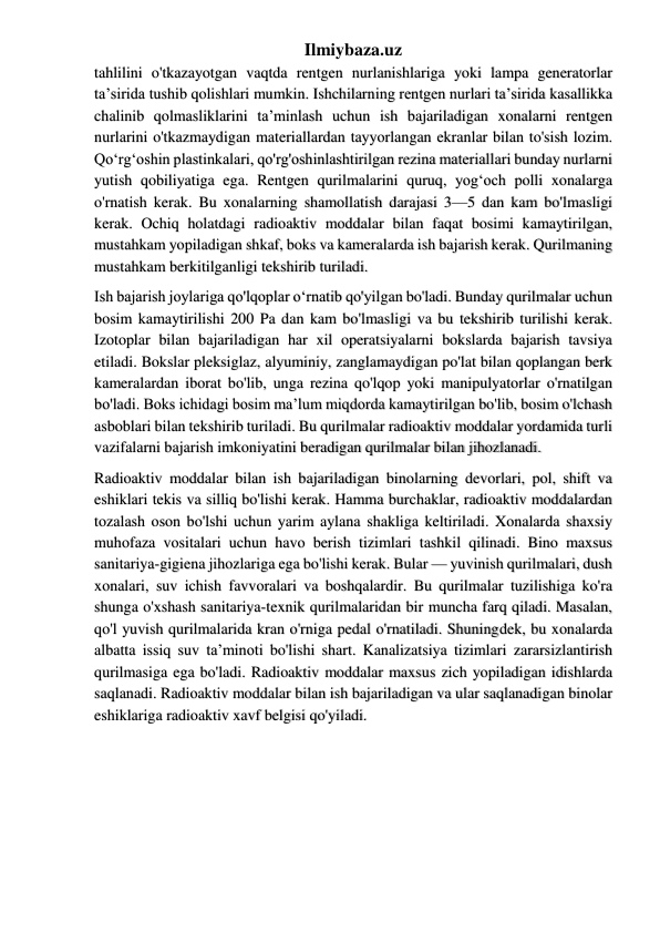 Ilmiybaza.uz 
tahlilini o'tkazayotgan vaqtda rentgen nurlanishlariga yoki lampa generatorlar 
ta’sirida tushib qolishlari mumkin. Ishchilarning rentgen nurlari ta’sirida kasallikka 
chalinib qolmasliklarini ta’minlash uchun ish bajariladigan xonalarni rentgen 
nurlarini o'tkazmaydigan materiallardan tayyorlangan ekranlar bilan to'sish lozim. 
Qo‘rg‘oshin plastinkalari, qo'rg'oshinlashtirilgan rezina materiallari bunday nurlarni 
yutish qobiliyatiga ega. Rentgen qurilmalarini quruq, yog‘och polli xonalarga 
o'rnatish kerak. Bu xonalarning shamollatish darajasi 3—5 dan kam bo'lmasligi 
kerak. Ochiq holatdagi radioaktiv moddalar bilan faqat bosimi kamaytirilgan, 
mustahkam yopiladigan shkaf, boks va kameralarda ish bajarish kerak. Qurilmaning 
mustahkam berkitilganligi tekshirib turiladi.  
Ish bajarish joylariga qo'lqoplar o‘rnatib qo'yilgan bo'ladi. Bunday qurilmalar uchun 
bosim kamaytirilishi 200 Pa dan kam bo'lmasligi va bu tekshirib turilishi kerak. 
Izotoplar bilan bajariladigan har xil operatsiyalarni bokslarda bajarish tavsiya 
etiladi. Bokslar pleksiglaz, alyuminiy, zanglamaydigan po'lat bilan qoplangan berk 
kameralardan iborat bo'lib, unga rezina qo'lqop yoki manipulyatorlar o'rnatilgan 
bo'ladi. Boks ichidagi bosim ma’lum miqdorda kamaytirilgan bo'lib, bosim o'lchash 
asboblari bilan tekshirib turiladi. Bu qurilmalar radioaktiv moddalar yordamida turli 
vazifalarni bajarish imkoniyatini beradigan qurilmalar bilan jihozlanadi.  
Radioaktiv moddalar bilan ish bajariladigan binolarning devorlari, pol, shift va 
eshiklari tekis va silliq bo'lishi kerak. Hamma burchaklar, radioaktiv moddalardan 
tozalash oson bo'lshi uchun yarim aylana shakliga keltiriladi. Xonalarda shaxsiy 
muhofaza vositalari uchun havo berish tizimlari tashkil qilinadi. Bino maxsus 
sanitariya-gigiena jihozlariga ega bo'lishi kerak. Bular — yuvinish qurilmalari, dush 
xonalari, suv ichish favvoralari va boshqalardir. Bu qurilmalar tuzilishiga ko'ra 
shunga o'xshash sanitariya-texnik qurilmalaridan bir muncha farq qiladi. Masalan, 
qo'l yuvish qurilmalarida kran o'rniga pedal o'rnatiladi. Shuningdek, bu xonalarda 
albatta issiq suv ta’minoti bo'lishi shart. Kanalizatsiya tizimlari zararsizlantirish 
qurilmasiga ega bo'ladi. Radioaktiv moddalar maxsus zich yopiladigan idishlarda 
saqlanadi. Radioaktiv moddalar bilan ish bajariladigan va ular saqlanadigan binolar 
eshiklariga radioaktiv xavf belgisi qo'yiladi.  
 
 
 
 
