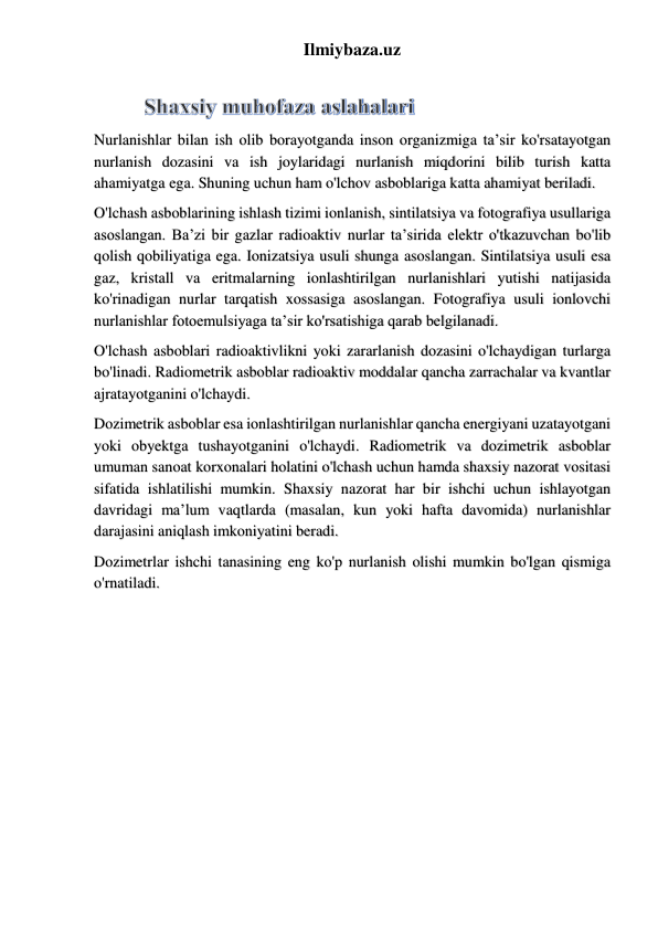 Ilmiybaza.uz 
 
Nurlanishlar bilan ish olib borayotganda inson organizmiga ta’sir ko'rsatayotgan 
nurlanish dozasini va ish joylaridagi nurlanish miqdorini bilib turish katta 
ahamiyatga ega. Shuning uchun ham o'lchov asboblariga katta ahamiyat beriladi.  
O'lchash asboblarining ishlash tizimi ionlanish, sintilatsiya va fotografiya usullariga 
asoslangan. Ba’zi bir gazlar radioaktiv nurlar ta’sirida elektr o'tkazuvchan bo'lib 
qolish qobiliyatiga ega. Ionizatsiya usuli shunga asoslangan. Sintilatsiya usuli esa 
gaz, kristall va eritmalarning ionlashtirilgan nurlanishlari yutishi natijasida 
ko'rinadigan nurlar tarqatish xossasiga asoslangan. Fotografiya usuli ionlovchi 
nurlanishlar fotoemulsiyaga ta’sir ko'rsatishiga qarab belgilanadi.  
O'lchash asboblari radioaktivlikni yoki zararlanish dozasini o'lchaydigan turlarga 
bo'linadi. Radiometrik asboblar radioaktiv moddalar qancha zarrachalar va kvantlar 
ajratayotganini o'lchaydi.  
Dozimetrik asboblar esa ionlashtirilgan nurlanishlar qancha energiyani uzatayotgani 
yoki obyektga tushayotganini o'lchaydi. Radiometrik va dozimetrik asboblar 
umuman sanoat korxonalari holatini o'lchash uchun hamda shaxsiy nazorat vositasi 
sifatida ishlatilishi mumkin. Shaxsiy nazorat har bir ishchi uchun ishlayotgan 
davridagi ma’lum vaqtlarda (masalan, kun yoki hafta davomida) nurlanishlar 
darajasini aniqlash imkoniyatini beradi.  
Dozimetrlar ishchi tanasining eng ko'p nurlanish olishi mumkin bo'lgan qismiga 
o'rnatiladi.  
 
 
 
 
 
 
 
 
